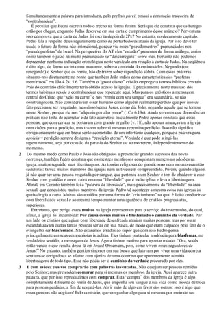Simultaneamente a palavra para introduzir, pelo prefixo parei, possui a conotação traiçoeira de
“contrabandear”.
É peculiar que Pedro escreva todo o trecho na forma futura. Será que ele constata que os hereges
estão por chegar, enquanto Judas descreve em sua carta o cumprimento desse anúncio? Porventura
isso comprova que a carta de Judas foi escrita depois de 2Pe? No entanto, no decurso do capítulo,
Pedro fala a respeito deles seguramente como de perturbadores atuais da igreja. Por isso deve ter
usado o futuro de forma não-intencional, porque viu esses “pseudomestres” prenunciados nos
“pseudoprofetas” de Israel. Na perspectiva do AT eles “estarão” presentes de forma análoga, assim
como também o juízo há muito prenunciado se “descarregará” sobre eles. Portanto não podemos
depreender nenhuma indicação cronológica neste versículo em relação à carta de Judas. Na seqüência
é dito algo, de forma sucinta mas marcante, sobre o conteúdo do ensino deles: Negando (ou:
renegando) o Senhor que os remiu, hão de trazer sobre si perdição súbita. Com essas palavras
situamo-nos diretamente no ponto que também João indica como característica dos “profetas
mentirosos” em 1Jo 4.2s; 5.6. Também o “gnosticismo” cristão empregava termos bíblicos centrais.
Pois do contrário dificilmente teria obtido acesso às igrejas. E precisamente neste mau uso dos
termos habituais reside o contrabandear que repercute aqui. Mas para os gnósticos a mensagem
central do Cristo que “veio na carne” e nos “remiu com seu sangue” era secundária, se não
constrangedora. Não consideravam o ser humano como alguém realmente perdido que por isso de
fato precisasse ser resgatado, mas dissolvem a Jesus, como diz João, negando aquele que se tornou
nosso Senhor, porque ele nos “adquiriu por alto preço” (1Co 6.19s). Ainda veremos que decorrências
práticas isso tinha de acarretar e de fato acarretou. Inicialmente Pedro apenas constata que essas
pessoas, que com certeza se portavam com grande orgulho (v. 18), não apenas ameaçavam a igreja
com cisões para a perdição, mas trazem sobre si mesmas repentina perdição. Isso não significa
obrigatoriamente que em breve serão acometidas de um infortúnio qualquer, porque a palavra para
apoleia = perdição sempre designa a “perdição eterna”. Verdade é que pode atingi-las
repentinamente, seja por ocasião da parusia do Senhor ou ao morrerem, independentemente do
momento.
2 Do mesmo modo como Paulo e João são obrigados a presenciar grandes sucessos das novas
correntes, também Pedro constata que os mestres mentirosos conquistam numerosas adesões na
igreja: muitos seguirão suas libertinagens. As teorias religiosas do gnosticismo nem mesmo eram tão
sedutoras: talvez muitos membros das igrejas nem as tivessem compreendido. Porém, quando alguém
já não quer ser uma pessoa resgatada por sangue, que pertence a um Senhor e tem de obedecer a esse
Senhor com gratidão e amor, cairá em uma “liberdade” que é indisciplina e leva a libertinagens.
Afinal, em Corinto também foi a “palavra de liberdade”, mais precisamente da “liberdade” na área
sexual, que conquistou muitos membros da igreja. Pedro vê acontecer a mesma coisa nas igrejas às
quais dirigia a carta. Muitos são atraídos por uma forma de “cristianismo” na qual é lícito conduzir-se
com liberalidade sexual e ao mesmo tempo manter uma aparência de cristãos progressistas,
superiores.
Entretanto, que perigo esses muitos na igreja representam para o serviço do testemunho, do qual,
afinal, a igreja foi incumbida! Por causa desses muitos é blasfemado o caminho da verdade. Por
um lado os cristãos que agiam com liberdade desenfreada atraíam muitas pessoas, mas por outro
escandalizavam outras tantas pessoas sérias em sua busca, de modo que eram culpados pelo fato de o
evangelho ser blasfemado. Não estaremos errados ao supor que com isso Pedro pensa
principalmente em seus compatriotas israelitas. Eles tinham particular tendência para blasfemar, no
verdadeiro sentido, a mensagem de Jesus. Agora tinham motivo para apontar o dedo: “Ora, vocês
estão vendo o que resulta dessa fé em Jesus! Observem, pois, como vivem esses seguidores de
Jesus!” No entanto, também gentios sinceros em sua busca que lutavam por viver uma vida correta
sentiam-se obrigados a se afastar com ojeriza de uma doutrina que aparentemente admitia
libertinagens de todo tipo. Esse não podia ser o caminho da verdade procurado por eles.
3 E com avidez eles vos comprarão com palavras inventadas. Não desejam ser pessoas remidas
pelo Senhor; mas pretendem comprar para si mesmas os membros da igreja. Aqui aparece outra
palavra, que por isso reproduzimos com comprar. Esta “compra” dos membros da igreja é algo
completamente diferente do remir de Jesus, que empenha seu sangue e sua vida como moeda de troca
para pessoas perdidas, a fim de resgatá-las. Abrir mão de algo em favor dos outros: isso é algo que
essas pessoas não cogitam! Pelo contrário, querem ganhar algo para si mesmas por meio de seu
 