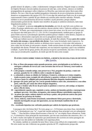 grande número de adeptos, a saber, evidentemente vantagens materiais. Naquele tempo as estradas
do Império Romano estavam repletas de pessoas de todo tipo, como artistas, músicos ou também
propagandistas de quaisquer cultos religiosos ou filosofias, que tentavam meios fáceis para obter
dinheiro. Por isso o fato de que também pregadores itinerantes do jovem cristianismo aceitavam
donativos ou pagamentos das igrejas (1Co 9.4-11) era algo tão natural que Paulo teve de se proteger
expressamente contra a opinião de que obtinha seu sustento pelos mesmos métodos. Portanto,
também os novos pseudomestres devem ter recebido e aceito presentes, porque adeptos
entusiasmados gostam de dar. Quanto mais membros da igreja os sedutores atraíssem, tanto mais
folgadamente podiam viver.
Eles “compram” as pessoas com palavras inventadas, por trás de cujo belo som ocultam sua
avidez. Os gregos admiravam a arte da oratória e davam enorme valor a “palavras sublimes e excelsa
sabedoria”. Já Paulo, que conscientemente evitava trazer tais coisas, teve de ouvir em Corinto que
seu discurso não tinha peso (1Co 2.1; 2Co 10.10). Conseqüentemente, também para as igrejas às
quais Pedro escreveu a proclamação apostólica poderia parecer simples e séria demais, enquanto as
espirituosas e altissonantes exposições dos novos pregadores atraíam a muitos.
Ainda que tenham sucesso e encontrem aceitação, de nada lhes adianta: Porque para eles o juízo
há muito não sossega, e sua perdição não dorme. Essa é uma formulação muito expressiva. Ao
mesmo tempo em que os falsos mestres se deleitam com o sucesso e vivem uma vida suntuosa, o
juízo sobre eles há muito já está pronto e atuante. Ainda sorriem diante de todas as advertências; mas
sua perdição não dorme. Portanto não suspeitam, em sua traiçoeira segurança, qual é sua verdadeira
condição. A parte fiel da igreja, porém, não precisa invejá-los secretamente, mas deve vê-los como
uma caça já cercada pelos caçadores, de modo que não há mais como escapar.
O JUÍZO CERTO SOBRE TODOS OS ÍMPIOS, A REDENÇÃO SEGURA PARA OS DEVOTOS
– 2PE 2.4-13A
4 – Ora, se Deus não poupou anjos quando pecaram, antes, precipitando-os no inferno, os
entregou a abismos de trevas (ou: com correntes das trevas ao Tártaro), reservando-os
para juízo;
5 – e não poupou o mundo antigo, mas preservou a Noé, pregador da justiça, e mais sete
pessoas, quando fez vir o dilúvio sobre o mundo de ímpios;
6 – e, reduzindo a cinzas as cidades de Sodoma e Gomorra, ordenou-as à ruína completa,
tendo-as posto como exemplo (de advertência) a quantos venham a viver impiamente;
7 – e livrou o justo Ló, afligido pelo procedimento libertino daqueles insubordinados
8 – (porque este justo, pelo que via e ouvia quando habitava entre eles, atormentava a sua alma
justa, cada dia, por causa das obras iníquas daqueles),
9 – é porque o Senhor sabe livrar da provação os piedosos e reservar, sob castigo, os injustos
para o Dia de Juízo,
10 – especialmente aqueles que, seguindo a carne, andam em imundas paixões e menosprezam
qualquer governo. Atrevidos, arrogantes, não temem difamar autoridades superiores,
11 – ao passo que anjos, embora maiores em força e poder, não proferem contra elas juízo
infamante na presença do Senhor.
12 – Esses, todavia, como brutos irracionais, naturalmente feitos para presa e destruição,
falando mal daquilo em que são ignorantes, na sua destruição também hão de ser
destruídos,
13a – recebendo injustiça (ou: sofrendo punição) por salário da injustiça que praticam.
A passagem não é de leitura fácil. No texto grego os v. 4-8 formam uma única frase, introduzida
com “se” e dominada por esse “se”, à qual não sucede nenhuma frase principal com um subseqüente
“então…”. Para facilitar a leitura dissolveremos a frase do “se” em simples frases afirmativas. Então
o v. 9 constituiria a frase principal de encerramento, que tira suas conclusões das anteriores, dos v. 4-
8. Todo o trecho está repleto de expressões que praticamente não ocorrem em outras passagens do
NT e que por isso não podem ser traduzidas com segurança plena.
No entanto, também no conteúdo há neste bloco várias coisas difíceis de compreender e explicar.
De certo modo isso não é diferente nas grandes epístolas do NT, simplesmente porque não
 