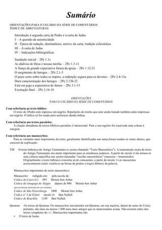 Sumário
ORIENTAÇÕES PARA O USUÁRIO DA SÉRIE DE COMENTÁRIOS
ÍNDICE DE ABREVIATURAS
Introdução à segunda carta de Pedro e à carta de Judas
I – A questão da autenticidade
II – Época de redação, destinatários, motivo da carta, tradição eclesiástica
III – A carta de Judas
IV – Indicações bibliográficas
Saudação inicial – 2Pe 1.1s
As dádivas de Deus e nossas tarefas – 2Pe 1.3-11
A fiança da grande expectativa futura da igreja – 2Pe 1.12-21
O surgimento de hereges – 2Pe 2.1-3
O juízo certo sobre todos os ímpios, a redenção segura para os devotos – 2Pe 2.4-13a
Dura caracterização dos hereges – 2Pe 2.13b-22
Está em jogo a expectativa de futuro – 2Pe 3.1-13
Exortação final – 2Pe 3.14-18
ORIENTAÇÕES
PARA O USUÁRIO DA SÉRIE DE COMENTÁRIOS
Com referência ao texto bíblico:
O texto de 2Pedro está impresso em negrito. Repetições do trecho que está sendo tratado também estão impressas
em negrito. O itálico só foi usado para esclarecer dando ênfase.
Com referência aos textos paralelos:
A citação abundante de textos bíblicos paralelos é intencional. Para o seu registro foi reservada uma coluna à
margem.
Com referência aos manuscritos:
Para as variantes mais importantes do texto, geralmente identificadas nas notas,foram usados os sinais abaixo, que
carecem de explicação:
TM O texto hebraico do Antigo Testamento (o assim-chamado “Texto Massorético”). A transmissão exata do texto
do Antigo Testamento era muito importante para os estudiosos judaicos. A partir do século II ela tornou-se
uma ciência específica nas assim-chamadas “escolas massoréticas” (massora = transmissão).
Originalmente o texto hebraico consistia só de consoantes; a partir do século VI os massoretas
acrescentaram sinais vocálicos na forma de pontos e traços debaixo da palavra.
Manuscritos importantes do texto massorético:
Manuscrito: redigido em: pela escola de:
Códice do Cairo (C) 895 Moisés ben Asher
Códice da sinagoga de Aleppo depois de 900 Moisés ben Asher
(provavelmente destruído por um incêndio)
Códice de São Petersburgo 1008 Moisés ben Asher
Códice nº 3 de Erfurt século XI Ben Naftali
Códice de Reuchlin 1105 Ben Naftali
Qumran Os textos de Qumran. Os manuscritos encontrados em Qumran, em sua maioria, datam de antes de Cristo,
portanto, são mais ou menos 1.000 anos mais antigos que os mencionados acima. Não existem entre eles
textos completos do AT. Manuscritos importantes são:
• O texto de Isaías
 