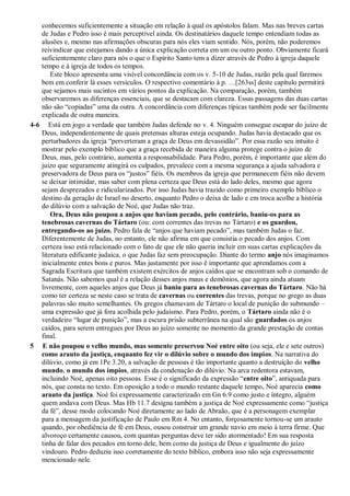 conhecemos suficientemente a situação em relação à qual os apóstolos falam. Mas nas breves cartas
de Judas e Pedro isso é mais perceptível ainda. Os destinatários daquele tempo entendiam todas as
alusões e, mesmo nas afirmações obscuras para nós eles viam sentido. Nós, porém, não poderemos
reivindicar que estejamos dando a única explicação correta em um ou outro ponto. Obviamente ficará
suficientemente claro para nós o que o Espírito Santo tem a dizer através de Pedro à igreja daquele
tempo e à igreja de todos os tempos.
Este bloco apresenta uma visível concordância com os v. 5-10 de Judas, razão pela qual faremos
bem em conferir lá esses versículos. O respectivo comentário à p. …[263ss] deste capítulo permitirá
que sejamos mais sucintos em vários pontos da explicação. Na comparação, porém, também
observaremos as diferenças essenciais, que se destacam com clareza. Essas passagens das duas cartas
não são “copiadas” uma da outra. A concordância com diferenças típicas também pode ser facilmente
explicada de outra maneira.
4-6 Está em jogo a verdade que também Judas defende no v. 4. Ninguém consegue escapar do juízo de
Deus, independentemente de quais pretensas alturas esteja ocupando. Judas havia destacado que os
perturbadores da igreja “perverteram a graça de Deus em devassidão”. Por essa razão seu intuito é
mostrar pelo exemplo bíblico que a graça recebida de maneira alguma protege contra o juízo de
Deus, mas, pelo contrário, aumenta a responsabilidade. Para Pedro, porém, é importante que além do
juízo que seguramente atingirá os culpados, prevalece com a mesma segurança a ajuda salvadora e
preservadora de Deus para os “justos” fiéis. Os membros da igreja que permanecem fiéis não devem
se deixar intimidar, mas saber com plena certeza que Deus está do lado deles, mesmo que agora
sejam desprezados e ridicularizados. Por isso Judas havia trazido como primeiro exemplo bíblico o
destino da geração de Israel no deserto, enquanto Pedro o deixa de lado e em troca acolhe a história
do dilúvio com a salvação de Noé, que Judas não traz.
Ora, Deus não poupou a anjos que haviam pecado, pelo contrário, baniu-os para as
tenebrosas cavernas do Tártaro (ou: com correntes das trevas no Tártaro) e os guardou,
entregando-os ao juízo. Pedro fala de “anjos que haviam pecado”, mas também Judas o faz.
Diferentemente de Judas, no entanto, ele não afirma em que consistia o pecado dos anjos. Com
certeza isso está relacionado com o fato de que ele não queria incluir em suas cartas explicações da
literatura edificante judaica, o que Judas faz sem preocupação. Diante do termo anjo nós imaginamos
inicialmente entes bons e puros. Mas justamente por isso é importante que aprendamos com a
Sagrada Escritura que também existem exércitos de anjos caídos que se encontram sob o comando de
Satanás. Não sabemos qual é a relação desses anjos maus e demônios, que agora ainda atuam
livremente, com aqueles anjos que Deus já baniu para as tenebrosas cavernas do Tártaro. Não há
como ter certeza se neste caso se trata de cavernas ou correntes das trevas, porque no grego as duas
palavras são muito semelhantes. Os gregos chamavam de Tártaro o local de punição do submundo –
uma expressão que já fora acolhida pelo judaísmo. Para Pedro, porém, o Tártaro ainda não é o
verdadeiro “lugar de punição”, mas a escura prisão subterrânea na qual são guardados os anjos
caídos, para serem entregues por Deus ao juízo somente no momento da grande prestação de contas
final.
5 E não poupou o velho mundo, mas somente preservou Noé entre oito (ou seja, ele e sete outros)
como arauto da justiça, enquanto fez vir o dilúvio sobre o mundo dos ímpios. Na narrativa do
dilúvio, como já em 1Pe 3.20, a salvação de pessoas é tão importante quanto a destruição do velho
mundo, o mundo dos ímpios, através da condenação do dilúvio. Na arca redentora estavam,
incluindo Noé, apenas oito pessoas. Esse é o significado da expressão “entre oito”, antiquada para
nós, que consta no texto. Em oposição a todo o mundo restante daquele tempo, Noé aparecia como
arauto da justiça. Noé foi expressamente caracterizado em Gn 6.9 como justo e íntegro, alguém
quem andava com Deus. Mas Hb 11.7 designa também a justiça de Noé expressamente como “justiça
da fé”, desse modo colocando Noé diretamente ao lado de Abraão, que é a personagem exemplar
para a mensagem da justificação de Paulo em Rm 4. No entanto, forçosamente tornou-se um arauto
quando, por obediência de fé em Deus, ousou construir um grande navio em meio à terra firme. Que
alvoroço certamente causou, com quantas perguntas deve ter sido atormentado! Em sua resposta
tinha de falar dos pecados em torno dele, bem como da justiça de Deus e igualmente do juízo
vindouro. Pedro deduziu isso corretamente do texto bíblico, embora isso não seja expressamente
mencionado nele.
 