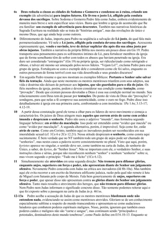 6s Deus reduziu a cinzas as cidades de Sodoma e Gomorra e condenou-as à ruína, criando um
exemplo (de advertência) para ímpios futuros. Ele livrou o justo Ló, afligido pela conduta
devassa dos sacrílegos. Sobre Sodoma e Gomorra Pedro fala como Judas, embora evidentemente de
maneira mais breve e sem especificar seus vícios. Basta que lembre a igreja do acontecido que lhe
era familiar: um exemplo de advertência para descrentes. Também nas narrativas históricas da
Sagrada Escritura na realidade não se trata de “histórias antigas”, mas das revelações do único e
mesmo Deus, que age ainda hoje como outrora.
8 Diferentemente de Judas, importa para Pedro na seqüência a salvação do Ló justo, do qual fala mais
pormenorizadamente. Vê nele o Ló justo, afligido pela conduta devassa dos sacrílegos. Acrescenta
expressamente que, vendo e ouvindo, teve de deixar supliciar dia após dia sua alma justa por
obras injustas. Também a narrativa da própria Bíblia nos mostra um pouco disso em Gn 19. Pedro
transporta seus pensamentos para os sofrimentos íntimos de Ló, para fortalecer membros da igreja
que de forma semelhante têm de sofrer com todos os abusos que haviam penetrado na igreja. Era
duro ser considerado “estrangeiro” (Gn 19) na própria igreja, ser ridicularizado como retrógrado e
obtuso, e talvez até mesmo ser ameaçado pelos novos líderes. “Vejam Ló!”, exclama Pedro para esse
grupo da igreja. Fortaleçam-se com o exemplo dele e considerem como ele foi salvo, enquanto os
outros pereceram de forma terrível com sua vida desenfreada e seus grandes discursos!
9 Em seguida Pedro resume o que nos mostram os exemplos bíblicos: Portanto o Senhor sabe salvar
fiéis da tentação. Ainda que neste momento os mestres mentirosos triunfem com seus adeptos, sua
vida e doutrina não deixam de pertencer aos injustos, que são guardados para o dia do juízo. Os
fiéis membros da igreja, porém, podem e devem considerar sua condição como tentação, como
“provação”. Desde que existam pessoas devotadas a Deus é essa sua condição normal no mundo. Seu
relacionamento com Deus tem de passar por tentações. Do ponto de vista de Deus são “provações” e
sondagens, para que nelas a fé comprove sua autenticidade, como o ouro no fogo. Pedro disse isso
detalhadamente à igreja em sua primeira carta, confrontando-a com insistência: 1Pe 1.6s; 3.13-17;
4.12-19.
10 A partir dessa constatação geral ele torna a olhar para os líderes do novo movimento e começa a
caracterizá-los. Os juízos de Deus atingem mais aqueles que correm atrás de carne com avidez
imunda e desprezam o senhorio. Pedro não usou o adjetivo “imundo”, mas formulou segundo
linguajar hebraico: em avidez da maculação. Isso pode ser entendido como “avidez que macula” ou
como “avidez por maculação”. A segunda alternativa, porém, é improvável. Seja como for, estão
atrás de carne. Como em Corinto, também aqui os inovadores podem ser reconhecidos em sua
imoralidade sexual (cf. 1Co 6 e 2Co 12.21). Nessa atitude desprezam o senhorio, como consta aqui
sucintamente. É bem verdade que no NT também todo um grupo de anjos pode ser chamado de
“senhorios”, mas nestes casos a palavra ocorre consistentemente no plural. Visto que aqui, porém,
kyriotes aparece no singular, o sentido deve ser, como também na carta de Judas, do senhorio do
Único, a saber, do kyrios, do “Senhor Jesus”. Não se importam com ele, o verdadeiro Senhor, e suas
instruções claras e sérias, porque não reconhecem nenhum “senhor” e nenhum “senhorio” sobre si,
mas vivem segundo o princípio: “Tudo me é lícito” (1Co 6.12).
11 Simultaneamente são atrevidos em uma segunda direção: Não tremem para difamar glórias,
enquanto anjos, superiores em força e poder, não apresentam diante do Senhor um julgamento
ofensivo. Novamente Pedro concorda com Judas na crítica aos inovadores (Jd 8b-10a). Mas também
aqui ele evita recorrer a um escrito da literatura edificante judaica, razão pela qual não remete à luta
de Miguel com Satanás pelo corpo de Moisés. Fala bem genericamente de anjos, superiores em
força e poder, que apesar disso não apresentam contra as glórias diante do Senhor um julgamento
ofensivo. Tanto mais ressalta o atrevimento dos hereges, que não tremem para difamar glórias.
Nem Pedro nem Judas informam o significado concreto disso. Tão-somente podemos reiterar aqui o
que foi exposto sobre a passagem na carta de Judas às p. 461ss.
12-13a Pedro acolhe a acusação de Judas de que os mestres mentirosos blasfemam onde não
entendem nada, evidenciando-se assim como mentirosos atrevidos. Gloriam-se de um conhecimento
especialmente sublime a respeito do mundo transcendente e apresentam-se como audaciosos
lutadores que combatem poderes espirituais malignos. Nisso, porém, ignoram que também esses
poderes caídos e malignos não são “carne e sangue”, mas continuam sendo “principados e
potestades, dominadores deste mundo tenebroso”, como Paulo define em Ef 6.10-13. Enquanto se
 