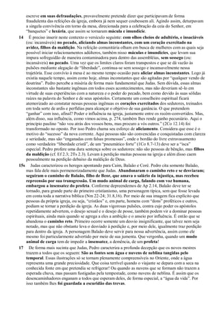 escreve em suas defraudações, provavelmente pretende dizer que participavam de forma
fraudulenta das refeições da igreja, embora já nem sequer coubessem ali. Agindo assim, deturpavam
a singela convivência em torno da mesa, direcionada para a celebração da ceia do Senhor, em
“banquetes” e luxúria, que assim se tornaram mácula e imundície.
14 É preciso inserir neste contexto o versículo seguinte: com olhos cheios de adultério, e insaciáveis
(ou: incansáveis) no pecado, aliciando almas inconstantes, com um coração exercitado na
avidez, filhos da maldição. Na refeição comunitária olham em busca de mulheres com as quais seja
possível iniciar relacionamentos adúlteros, também nisso máculas e imundícies, que levam sua
impura sofreguidão de maneira contaminadora para dentro das assembléias, sem sossego (ou:
incansáveis) no pecado. Uma vez que os limites claros foram transpostos e que se dá vazão às
pulsões mediante alegação de “liberdade”, continua-se sem sossego e incansavelmente nessa
trajetória. Esse convívio à mesa é ao mesmo tempo ocasião para aliciar almas inconstantes. Logo já
existia naquele tempo, assim como hoje, almas inconstantes que são agitadas por “qualquer vendo de
doutrina”. Pedro percebe a miséria de forma mais fundamental que Judas. Sem dúvida, essas almas
inconstantes são bastante ingênuas em todos esses acontecimentos, mas não deveriam sê-lo em
virtude de suas experiências com a natureza e o poder do pecado, bem como devido às suas sólidas
raízes na palavra do Senhor e de seus apóstolos. Certamente um conselheiro espiritual ficará
atemorizado ao constatar nessas pessoas ingênuas os corações exercitados dos sedutores, treinados
em toda sorte de ardis e perfídias para alcançar o objetivo de sua ganância. O que pretendem
“ganhar” com isso, afinal? Poder e influência na igreja, justamente entre os recém-convertidos. Mas,
além disso, sua influência, como vimos acima, p. 274, também lhes rende ganho pecuniário. Aqui o
princípio paulino “não vou atrás dos vossos bens, mas procuro a vós outros.” (2Co 12.14) foi
transformado no oposto. Por isso Pedro chama seu esforço de aliciamento. Considera que esse é o
motivo do “sucesso” da nova corrente. Aqui pessoas não são convencidas e conquistadas com clareza
e seriedade, mas são “enganadas com falsas promessas”, onde o bordão do livre extravasamento
como verdadeira “liberdade cristã”, de um “pneumático forte” (1Co 8.7-13) deve ser a “isca”
especial. Pedro profere uma dura sentença sobre os sedutores: não são pessoas de bênção, mas filhos
da maldição (cf. Ef 2.3; 2Ts 2.3). Levam à perdição muitas pessoas na igreja e além disso caem
pessoalmente na perdição debaixo da maldição de Deus.
15s Judas caracterizou os hereges apontando para Caim, Balaão e Coré. Pedro cita somente Balaão,
mas fala dele mais pormenorizadamente que Judas. Abandonaram o caminho reto e se desviaram;
seguiram o caminho de Balaão, filho de Beor, que amava o salário da injustiça, mas recebeu
repreensão por sua transgressão. Um mudo animal de carga, falando com voz humana,
embargou a insensatez do profeta. Conforme depreendemos de Ap 2.14, Balaão deve ter se
tornado, para grande parte do primeiro cristianismo, uma personagem típica, sem que fosse levada
em conta toda a narrativa bíblica (Nm 22-24; 31.8,16). Por meio de sua imagem fica explícito que
pessoas da própria igreja, ou seja, “cristãos” e, em parte, homens com “dons” proféticos e outros,
podiam se tornar a perdição da igreja. As duas vigorosas pulsões, contra cujo poder os apóstolos
repetidamente advertem, o desejo sexual e o desejo de posse, também podem vir a dominar pessoas
espirituais, ainda mais quando se agrega a eles a ambição e o anseio por influência. É então que se
abandona o caminho reto. Primeiro ocorre somente um desvio insignificante, que talvez nem seja
notado, mas que não obstante leva o desviado à perdição e, por meio dele, igualmente traz perdição
para dentro da igreja. A personagem Balaão deve servir para nossa advertência, assim como ele
mesmo foi particularmente advertido por meio de sua jumenta. Que vergonha, quando um mudo
animal de carga tem de impedir a insensatez, a demência, de um profeta!
17 De forma mais sucinta que Judas, Pedro caracteriza a profunda decepção que os novos mestres
trazem a todos que os seguem: São as fontes sem água e nuvens de neblina tangidas pelo
temporal. Essas ilustrações só se tornam plenamente compreensíveis no Oriente, onde a água
representa uma grande preciosidade. Que coisa terrível quando o viajante se depara com a seca na
conhecida fonte em que pretendia se refrigerar! Ou quando as nuvens que se formam não trazem a
esperada chuva, mas passam fustigadas pela tempestade, como nuvens de neblina. É assim que os
desencaminhadores enganam a todos que esperam deles, de forma especial, a “água da vida”. Por
isso também lhes foi guardada a escuridão das trevas.
 