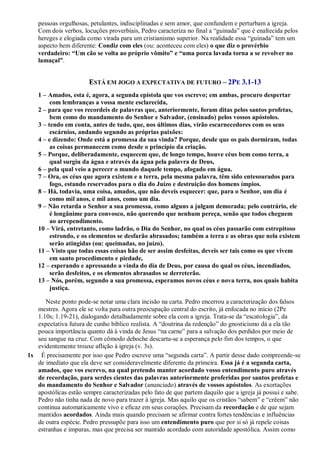 pessoas orgulhosas, petulantes, indisciplinadas e sem amor, que confundem e perturbam a igreja.
Com dois verbos, locuções proverbiais, Pedro caracteriza no final a “guinada” que é enaltecida pelos
hereges e elogiada como virada para um cristianismo superior. Na realidade essa “guinada” tem um
aspecto bem diferente: Condiz com eles (ou: aconteceu com eles) o que diz o provérbio
verdadeiro: “Um cão se volta ao próprio vômito” e “uma porca lavada torna a se revolver no
lamaçal”.
ESTÁ EM JOGO A EXPECTATIVA DE FUTURO – 2PE 3.1-13
1 – Amados, esta é, agora, a segunda epístola que vos escrevo; em ambas, procuro despertar
com lembranças a vossa mente esclarecida,
2 – para que vos recordeis de palavras que, anteriormente, foram ditas pelos santos profetas,
bem como do mandamento do Senhor e Salvador, (ensinado) pelos vossos apóstolos.
3 – tendo em conta, antes de tudo, que, nos últimos dias, virão escarnecedores com os seus
escárnios, andando segundo as próprias paixões:
4 – e dizendo: Onde está a promessa da sua vinda? Porque, desde que os pais dormiram, todas
as coisas permanecem como desde o princípio da criação.
5 – Porque, deliberadamente, esquecem que, de longo tempo, houve céus bem como terra, a
qual surgiu da água e através da água pela palavra de Deus,
6 – pela qual veio a perecer o mundo daquele tempo, afogado em água.
7 – Ora, os céus que agora existem e a terra, pela mesma palavra, têm sido entesourados para
fogo, estando reservados para o dia do Juízo e destruição dos homens ímpios.
8 – Há, todavia, uma coisa, amados, que não deveis esquecer: que, para o Senhor, um dia é
como mil anos, e mil anos, como um dia.
9 – Não retarda o Senhor a sua promessa, como alguns a julgam demorada; pelo contrário, ele
é longânime para convosco, não querendo que nenhum pereça, senão que todos cheguem
ao arrependimento.
10 – Virá, entretanto, como ladrão, o Dia do Senhor, no qual os céus passarão com estrepitoso
estrondo, e os elementos se desfarão abrasados; também a terra e as obras que nela existem
serão atingidas (ou: queimadas, no juízo).
11 – Visto que todas essas coisas hão de ser assim desfeitas, deveis ser tais como os que vivem
em santo procedimento e piedade,
12 – esperando e apressando a vinda do dia de Deus, por causa do qual os céus, incendiados,
serão desfeitos, e os elementos abrasados se derreterão.
13 – Nós, porém, segundo a sua promessa, esperamos novos céus e nova terra, nos quais habita
justiça.
Neste ponto pode-se notar uma clara incisão na carta. Pedro encerrou a caracterização dos falsos
mestres. Agora ele se volta para outra preocupação central do escrito, já enfocada no início (2Pe
1.10s; 1.19-21), dialogando detalhadamente sobre ela com a igreja. Trata-se da “escatologia”, da
expectativa futura de cunho bíblico realista. A “doutrina da redenção” do gnosticismo dá a ela tão
pouca importância quanto dá à vinda de Jesus “na carne” para a salvação dos perdidos por meio de
seu sangue na cruz. Com cômodo deboche descarta-se a esperança pelo fim dos tempos, o que
evidentemente trouxe aflição à igreja (v. 3s).
1s É precisamente por isso que Pedro escreve uma “segunda carta”. A partir desse dado compreende-se
de imediato que ela deve ser consideravelmente diferente da primeira. Essa já é a segunda carta,
amados, que vos escrevo, na qual pretendo manter acordado vosso entendimento puro através
de recordação, para serdes cientes das palavras anteriormente proferidas por santos profetas e
do mandamento do Senhor e Salvador (anunciado) através de vossos apóstolos. As exortações
apostólicas estão sempre caracterizadas pelo fato de que partem daquilo que a igreja já possui e sabe.
Pedro não tinha nada de novo para trazer à igreja. Mas aquilo que os cristãos “sabem” e “crêem” não
continua automaticamente vivo e eficaz em seus corações. Precisam da recordação e de que sejam
mantidos acordados. Ainda mais quando precisam se afirmar contra fortes tendências e influências
de outra espécie. Pedro pressupõe para isso um entendimento puro que por si só já repele coisas
estranhas e impuras, mas que precisa ser mantido acordado com autoridade apostólica. Assim como
 