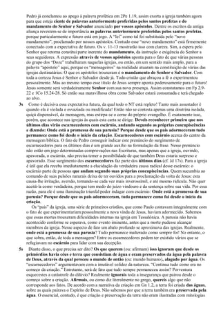Pedro já conclamou ao apego à palavra profética em 2Pe 1.19, assim exorta a igreja também agora
para que esteja ciente de palavras anteriormente proferidas pelos santos profetas e do
mandamento do Senhor e Salvador anunciado por vossos apóstolos. Dentre os escritos da antiga
aliança revestem-se de importância as palavras anteriormente proferidas pelos santos profetas,
porque particularmente o futuro está em jogo. A “lei” como tal foi substituída pelo “novo
mandamento”, proclamado por nossos apóstolos. Contudo esse “novo mandamento” está firmemente
conectado com a expectativa de futuro. Os v. 11-13 mostrarão isso com clareza. Sim, a espera pelo
Senhor que retorna constitui parte inerente do mandamento, da instrução e exigência do Senhor a
seus seguidores. A expressão através de vossos apóstolos aponta para o fato de que várias pessoas
do grupo dos “Doze” trabalharam naquelas igrejas, ou então, em um sentido mais amplo, para a
palavra “apóstolo” aqui, porque os “mensageiros” na realidade atuaram na constituição de várias das
igrejas destinatárias. O que os apóstolos trouxeram é o mandamento do Senhor e Salvador. Com
toda a certeza Jesus é Senhor e Salvador desde já. Todo cristão que abraçou a fé o experimentou
pessoalmente. Mas ao mesmo tempo esse título de Jesus sempre aponta poderosamente para o futuro!
Jesus somente será verdadeiramente Senhor com sua nova presença. Assim constatamos em Fp 2.9-
22 e 1Co 15.24-28. Só então sua maravilhosa obra como Salvador estará consumada e terá chegado
ao alvo.
3s Como é decisiva essa expectativa futura, da qual todo o NT está repleto! Tanto mais assustador é
quando ela é violada e esvaziada ou modificada! Então não se contesta apenas uma doutrina isolada,
quiçá dispensável, da mensagem, mas extirpa-se o cerne do próprio evangelho. É exatamente isso,
porém, que acontece nas igrejas às quais esta carta se dirige. Deveis reconhecer primeiro que nos
últimos dias virão escarnecedores com escárnio, andando segundo as próprias concupiscências
e dizendo: Onde está a promessa de sua parusia? Porque desde que os pais adormeceram tudo
permanece como foi desde o início da criação. Escarnecedores com escárnio acerca do centro da
mensagem bíblica. O fato de Pedro conseguir indicar este prenúncio do surgimento de
escarnecedores para os últimos dias é um grande auxílio na formulação da frase. Nesse prenúncio
não estão em jogo determinadas comprovações nas Escrituras, mas apenas que a igreja, ouvindo,
apavorada, o escárnio, não precisa temer a possibilidade de que também Deus estaria surpreso e
apavorado. Esse surgimento dos escarnecedores faz parte dos últimos dias (cf. Jd 17s). Para a igreja
é útil que ela receba imediatamente a elucidação da verdadeira causa radical desse escárnio: o
escárnio parte de pessoas que andam segundo suas próprias concupiscências. Quem sucumbiu ao
comando de suas pulsões naturais deixa de ter ouvidos para a proclamação da volta de Jesus: esta
causa-lhe irritação, aversão, tornando-se cada vez mais inverossímil, e até mesmo ridícula. Não quer
aceitá-la como verdadeira, porque tem medo do juízo vindouro e da sentença sobre sua vida. Por essa
razão, para ele é uma iluminação triunfal poder indagar com escárnio: Onde está a promessa de sua
parusia? Porque desde que os pais adormeceram, tudo permanece como foi desde o início da
criação.
Os “pais” da igreja, uma série de primeiros cristãos, que como Paulo contavam integralmente com
o fato de que experimentariam pessoalmente a nova vinda de Jesus, haviam adormecido. Sabemos
que essas mortes trouxeram dificuldades internas na igreja em Tessalônica. A parusia não havia
acontecido conforme se esperava, como evento iminente, antes que a morte pudesse alcançar
membros da igreja. Nesse aspecto de fato um abalo profundo se aproximava das igrejas. Realmente,
onde está a promessa de sua parusia? Tudo permanece inalterado como sempre foi! No entanto, o
que sobra, então, de toda a mensagem? Entre os escarnecedores podem ter existido vários que se
refugiavam no escárnio para lidar com sua decepção.
5s Diante disso, o que precisa ser dito? Os que querem (ou: afirmam) isso ignoram que desde os
primórdios havia céus e terra que consistiam de água e eram preservados da água pela palavra
de Deus, através da qual pereceu o mundo de então (ou: mundo humano), alagado por água. Os
“escarnecedores” argumentavam com a imutável solidez da natureza. “Continua tudo como era no
começo da criação.” Entretanto, será de fato que tudo sempre permaneceu assim? Porventura
esquecestes a catástrofe do dilúvio? Realmente ignorais toda a insegurança que pairou desde o
começo sobre a criação. Afirmais, ou como diz literalmente no grego, quereis algo que não
corresponde aos fatos. De acordo com a narrativa da criação em Gn 1.2, a terra foi criada das águas,
sobre as quais pairava o Espírito de Deus. Não sabemos por que a terra também era preservada pela
água. O essencial, contudo, é que criação e preservação da terra não eram ilustradas com mitologias
 
