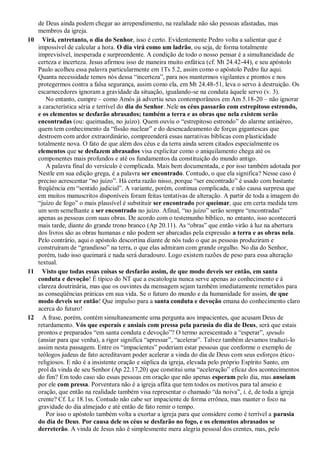 de Deus ainda podem chegar ao arrependimento, na realidade não são pessoas afastadas, mas
membros da igreja.
10 Virá, entretanto, o dia do Senhor, isso é certo. Evidentemente Pedro volta a salientar que é
impossível de calcular a hora. O dia virá como um ladrão, ou seja, de forma totalmente
imprevisível, inesperada e surpreendente. A condição de todo o nosso pensar é a simultaneidade de
certeza e incerteza. Jesus afirmou isso de maneira muito enfática (cf. Mt 24.42-44), e seu apóstolo
Paulo acolheu essa palavra particularmente em 1Ts 5.2, assim como o apóstolo Pedro faz aqui.
Quanta necessidade temos nós dessa “incerteza”, para nos mantermos vigilantes e prontos e nos
protegermos contra a falsa segurança, assim como ela, em Mt 24.48-51, leva o servo à destruição. Os
escarnecedores ignoram a gravidade da situação, igualando-se na conduta àquele servo (v. 3).
No entanto, cumpre – como Amós já advertiu seus contemporâneos em Am 5.18-20 – não ignorar
a característica séria e terrível do dia do Senhor. Nele os céus passarão com estrepitoso estrondo,
e os elementos se desfarão abrasados; também a terra e as obras que nela existem serão
encontradas (ou: queimadas, no juízo). Quem ouviu o “estrepitoso estrondo” do alarme antiaéreo,
quem tem conhecimento da “fissão nuclear” e do desencadeamento de forças gigantescas que
destroem com ardor extraordinário, compreenderá essas narrativas bíblicas com plasticidade
totalmente nova. O fato de que além dos céus e da terra ainda serem citados especialmente os
elementos que se desfazem abrasados visa explicitar como o aniquilamento chega até os
componentes mais profundos e até os fundamentos da constituição do mundo antigo.
A palavra final do versículo é complicada. Mais bem documentada, e por isso também adotada por
Nestle em sua edição grega, é a palavra ser encontrado. Contudo, o que ela significa? Nesse caso é
preciso acrescentar “no juízo”. Há certa razão nisso, porque “ser encontrado” é usado com bastante
freqüência em “sentido judicial”. A variante, porém, continua complicada, e não causa surpresa que
em muitos manuscritos disponíveis foram feitas tentativas de alteração. A partir de toda a imagem do
“juízo de fogo” o mais plausível é substituir ser encontrado por queimar, que em certa medida tem
um som semelhante a ser encontrado no juízo. Afinal, “no juízo” serão sempre “encontradas”
apenas as pessoas com suas obras. De acordo com o testemunho bíblico, no entanto, isso acontecerá
mais tarde, diante do grande trono branco (Ap 20.11). As “obras” que então virão à luz na abertura
dos livros são as obras humanas e não podem ser abarcadas pela expressão a terra e as obras nela.
Pelo contrário, aqui o apóstolo descortina diante de nós tudo o que as pessoas produziram e
construíram de “grandioso” na terra, o que elas admiram com grande orgulho. No dia do Senhor,
porém, tudo isso queimará e nada será duradouro. Logo existem razões de peso para essa alteração
textual.
11 Visto que todas essas coisas se desfarão assim, de que modo deveis ser então, em santa
conduta e devoção! É típico do NT que a escatologia nunca serve apenas ao conhecimento e à
clareza doutrinária, mas que os ouvintes da mensagem sejam também imediatamente remetidos para
as conseqüências práticas em sua vida. Se o futuro do mundo e da humanidade for assim, de que
modo deveis ser então! Que impulso para a santa conduta e devoção emana do conhecimento claro
acerca do futuro!
12 A frase, porém, contém simultaneamente uma pergunta aos impacientes, que acusam Deus de
retardamento. Vós que esperais e ansiais com pressa pela parusia do dia de Deus, será que estais
prontos e preparados “em santa conduta e devoção”? O termo acrescentado a “esperar”, speudo
(ansiar para que venha), a rigor significa “apressar”, “acelerar”. Talvez também devamos traduzi-lo
assim nesta passagem. Entre os “impacientes” poderiam estar pessoas que conforme o exemplo de
teólogos judeus de fato acreditavam poder acelerar a vinda do dia de Deus com seus esforços ético-
religiosos. E não é a insistente oração e súplica da igreja, elevada pelo próprio Espírito Santo, em
prol da vinda de seu Senhor (Ap 22.17,20) que constitui uma “aceleração” eficaz dos acontecimentos
do fim? Em todo caso são essas pessoas em oração que não apenas esperam pelo dia, mas anseiam
por ele com pressa. Porventura não é a igreja aflita que tem todos os motivos para tal anseio e
oração, que então na realidade também visa representar o chamado “da noiva”, i. é, de toda a igreja
crente? Cf. Lc 18.1ss. Contudo não cabe ser impaciente de forma errônea, mas manter o foco na
gravidade do dia almejado e até então de fato remir o tempo.
Por isso o apóstolo também volta a exortar a igreja para que considere como é terrível a parusia
do dia de Deus. Por causa dele os céus se desfarão no fogo, e os elementos abrasados se
derreterão. A vinda de Jesus não é simplesmente mera alegria pessoal dos crentes, mas, pelo
 