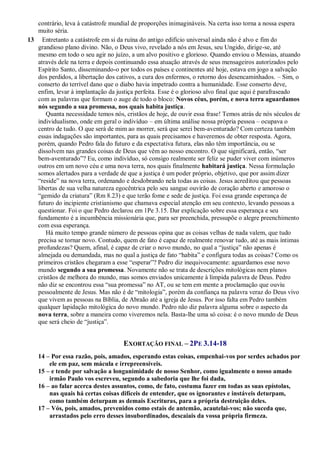 contrário, leva à catástrofe mundial de proporções inimagináveis. Na certa isso torna a nossa espera
muito séria.
13 Entretanto a catástrofe em si da ruína do antigo edifício universal ainda não é alvo e fim do
grandioso plano divino. Não, o Deus vivo, revelado a nós em Jesus, seu Ungido, dirige-se, até
mesmo em todo o seu agir no juízo, a um alvo positivo e glorioso. Quando enviou o Messias, atuando
através dele na terra e depois continuando essa atuação através de seus mensageiros autorizados pelo
Espírito Santo, disseminando-o por todos os países e continentes até hoje, estava em jogo a salvação
dos perdidos, a libertação dos cativos, a cura dos enfermos, o retorno dos desencaminhados. – Sim, o
conserto do terrível dano que o diabo havia impetrado contra a humanidade. Esse conserto deve,
enfim, levar à implantação da justiça perfeita. Esse é o glorioso alvo final que aqui é parafraseado
com as palavras que formam o auge de todo o bloco: Novos céus, porém, e nova terra aguardamos
nós segundo a sua promessa, nos quais habita justiça.
Quanta necessidade temos nós, cristãos de hoje, de ouvir essa frase! Temos atrás de nós séculos de
individualismo, onde em geral o indivíduo – em última análise nossa própria pessoa – ocupava o
centro de tudo. O que será de mim ao morrer, será que serei bem-aventurado? Com certeza também
essas indagações são importantes, para as quais precisamos e haveremos de obter resposta. Agora,
porém, quando Pedro fala do futuro e da expectativa futura, elas não têm importância, ou se
dissolvem nas grandes coisas de Deus que vêm ao nosso encontro. O que significará, então, “ser
bem-aventurado”? Eu, como indivíduo, só consigo realmente ser feliz se puder viver com inúmeros
outros em um novo céu e uma nova terra, nos quais finalmente habitará justiça. Nessa formulação
somos alertados para a verdade de que a justiça é um poder próprio, objetivo, que por assim dizer
“reside” na nova terra, ordenando e desdobrando nela todas as coisas. Jesus acreditou que pessoas
libertas de sua velha natureza egocêntrica pelo seu sangue ouvirão de coração aberto e amoroso o
“gemido da criatura” (Rm 8.23) e que terão fome e sede de justiça. Foi essa grande esperança de
futuro do incipiente cristianismo que chamava especial atenção em seu contexto, levando pessoas a
questionar. Foi o que Pedro declarou em 1Pe 3.15. Dar explicação sobre essa esperança e seu
fundamento é a incumbência missionária que, para ser preenchida, pressupõe o alegre preenchimento
com essa esperança.
Há muito tempo grande número de pessoas opina que as coisas velhas de nada valem, que tudo
precisa se tornar novo. Contudo, quem de fato é capaz de realmente renovar tudo, até as mais íntimas
profundezas? Quem, afinal, é capaz de criar o novo mundo, no qual a “justiça” não apenas é
almejada ou demandada, mas no qual a justiça de fato “habita” e configura todas as coisas? Como os
primeiros cristãos chegaram a esse “esperar”? Pedro diz inequivocamente: aguardamos esse novo
mundo segundo a sua promessa. Novamente não se trata de descrições mitológicas nem planos
cristãos de melhora do mundo, mas somos enviados unicamente à límpida palavra de Deus. Pedro
não diz se encontrou essa “sua promessa” no AT, ou se tem em mente a proclamação que ouviu
pessoalmente de Jesus. Mas não é de “mitologia”, porém da confiança na palavra veraz do Deus vivo
que vivem as pessoas na Bíblia, de Abraão até a igreja de Jesus. Por isso falta em Pedro também
qualquer lapidação mitológica do novo mundo. Pedro não diz palavra alguma sobre o aspecto da
nova terra, sobre a maneira como viveremos nela. Basta-lhe uma só coisa: é o novo mundo de Deus
que será cheio de “justiça”.
EXORTAÇÃO FINAL – 2PE 3.14-18
14 – Por essa razão, pois, amados, esperando estas coisas, empenhai-vos por serdes achados por
ele em paz, sem mácula e irrepreensíveis.
15 – e tende por salvação a longanimidade de nosso Senhor, como igualmente o nosso amado
irmão Paulo vos escreveu, segundo a sabedoria que lhe foi dada,
16 – ao falar acerca destes assuntos, como, de fato, costuma fazer em todas as suas epístolas,
nas quais há certas coisas difíceis de entender, que os ignorantes e instáveis deturpam,
como também deturpam as demais Escrituras, para a própria destruição deles.
17 – Vós, pois, amados, prevenidos como estais de antemão, acautelai-vos; não suceda que,
arrastados pelo erro desses insubordinados, descaiais da vossa própria firmeza.
 