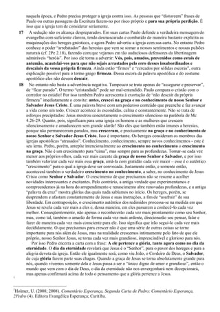 naquela época, e Pedro precisa proteger a igreja contra isso. As pessoas que “distorcem” frases de
Paulo ou outras passagens da Escritura fazem-no por risco próprio e para sua própria perdição. É
isso que a igreja tem de considerar seriamente.
17 A sedução não os alcança despreparados. Em suas cartas Paulo defende a verdadeira mensagem do
evangelho com suficiente clareza, tendo desmascarado e combatido de maneira bastante explícita as
maquinações dos hereges gnósticos, e agora Pedro advertiu a igreja com sua carta. No entanto Pedro
conhece o poder “arrebatador” das heresias que vem se somar a nossos sentimentos e nossas pulsões
naturais (cf. 2Pe 2.18), fazendo com que vejamos em tão audaciosos defensores da libertinagem
admiráveis “heróis”. Por isso ele torna a advertir: Vós, pois, amados, prevenidos como estais de
antemão, acautelai-vos para que não sejais arrastados pelo erro desses insubordinados e
descaiais da vossa própria firmeza. Ainda estão “firmes” e “cercados por sólidas escoras”, outra
explicação possível para o termo grego firmeza. Dessa escora da palavra apostólica e do costume
apostólico eles não devem descair.
18 No entanto não basta a advertência negativa. Tampouco se trata apenas de “assegurar e preservar”,
de “ficar parado”. O termo “cristandade” pode ser mal-entendido. Paulo compara o cristão com o
corredor no estádio! Por isso também Pedro acrescenta à exortação de “não descair da própria
firmeza” imediatamente o convite: antes, crescei na graça e no conhecimento de nosso Senhor e
Salvador Jesus Cristo. É uma palavra breve com um poderoso conteúdo que preenche e faz avançar
a vida como um todo. Crescer acontece às escondidas, calma e constantemente. Não se trata de
esforços precipitados: Jesus mostrou concretamente o crescimento silencioso na parábola de Mc
4.26-29. Quanto, pois, significam para uma igreja os homens e as mulheres que crescem
silenciosamente e amadurecem sem grande alarde! São eles que também estão imunes a heresias,
porque não permaneceram parados, mas cresceram, e precisamente na graça e no conhecimento de
nosso Senhor e Salvador Jesus Cristo. Isso é importante. Os hereges consideram os membros das
igrejas apostólicas “atrasados”. Conhecimento, conhecimento, sempre novos conhecimentos - este é
seu lema. Pedro, porém, antepõe intencionalmente ao crescimento no conhecimento o crescimento
na graça. Não é um crescimento para “cima”, mas sempre para as profundezas. Tornar-se cada vez
menor aos próprios olhos, cada vez mais carente da graça de nosso Senhor e Salvador, e por isso
também valorizar cada vez mais essa graça, amá-la com gratidão cada vez maior – esse é o autêntico
“crescimento” para o qual a igreja deve ser convocada. Justamente então, e somente então,
acontecerá também o verdadeiro crescimento no conhecimento, a saber, no conhecimento de Jesus
Cristo como Senhor e Salvador. O crescimento de que precisamos não se resume a acolher
novidades interessantes e excitantes. Pelo contrário, a antiga verdade que experimentamos e
compreendemos já na hora do arrependimento e renascimento abre renovadas profundezas, e a antiga
“palavra da cruz” mostra glórias das quais nada sabíamos no início. Os hereges, porém, se
desprendem e afastam constantemente de Jesus e suas instruções, a fim de “usufruir” de sua
liberdade. Em contraposição, o crescimento autêntico dos redimidos processa-se na medida em que
Jesus se revela cada vez mais a eles e, dessa maneira, em eles passarem a conhecê-lo cada vez
melhor. Conseqüentemente, não apenas o reconhecerão cada vez mais prontamente como seu Senhor,
mas, como tal, também o amarão de forma cada vez mais ardente, direcionarão seu pensar, falar e
fazer de maneira cada vez mais consciente para ele. Isso significa que irão segui-lo cada vez mais
decididamente. O que precisamos para crescer não é que uma série de outras coisas se torne
importante para nós além de Jesus, mas na realidade crescemos intimamente pelo fato de que ele
próprio, nosso Senhor Jesus, se torna cada vez mais grandioso, imprescindível e glorioso para nós.
Por isso Pedro encerra a carta com a frase: A ele pertence a glória, tanto agora como no dia da
eternidade. O dia da eternidade revelará que Jesus é o “Senhor”, para o pavor dos hereges e para a
alegria devota da igreja. Então ele igualmente será, como viu João, o Cordeiro de Deus, o Salvador,
de cuja glória fazem parte suas chagas. Quando a graça de Jesus se torna absolutamente grande para
nós, quando vivemos somente dela e Jesus passa a ser o “único digno de amor e grandioso”, então o
mundo que vem com o dia de Deus, o dia da eternidade não nos envergonhará nem decepcionará,
mas apenas confirmará acima de todo o pensamento que a glória pertence a Jesus.
1
1
Holmer, U. (2008; 2008). Comentário Esperança, Segunda Carta de Pedro; Comentário Esperança,
2Pedro (4). Editora Evangélica Esperança; Curitiba.
 