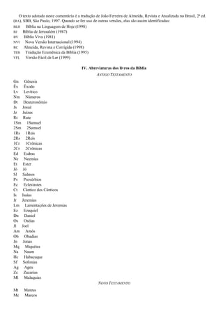 O texto adotado neste comentário é a tradução de João Ferreira de Almeida, Revista e Atualizada no Brasil, 2ª ed.
(RA), SBB, São Paulo, 1997. Quando se fez uso de outras versões, elas são assim identificadas:
BLH Bíblia na Linguagem de Hoje (1998)
BJ Bíblia de Jerusalém (1987)
BV Bíblia Viva (1981)
NVI Nova Versão Internacional (1994)
RC Almeida, Revista e Corrigida (1998)
TEB Tradução Ecumênica da Bíblia (1995)
VFL Versão Fácil de Ler (1999)
IV. Abreviaturas dos livros da Bíblia
ANTIGO TESTAMENTO
Gn Gênesis
Êx Êxodo
Lv Levítico
Nm Números
Dt Deuteronômio
Js Josué
Jz Juízes
Rt Rute
1Sm 1Samuel
2Sm 2Samuel
1Rs 1Reis
2Rs 2Reis
1Cr 1Crônicas
2Cr 2Crônicas
Ed Esdras
Ne Neemias
Et Ester
Jó Jó
Sl Salmos
Pv Provérbios
Ec Eclesiastes
Ct Cântico dos Cânticos
Is Isaías
Jr Jeremias
Lm Lamentações de Jeremias
Ez Ezequiel
Dn Daniel
Os Oséias
Jl Joel
Am Amós
Ob Obadias
Jn Jonas
Mq Miquéias
Na Naum
Hc Habacuque
Sf Sofonias
Ag Ageu
Zc Zacarias
Ml Malaquias
NOVO TESTAMENTO
Mt Mateus
Mc Marcos
 