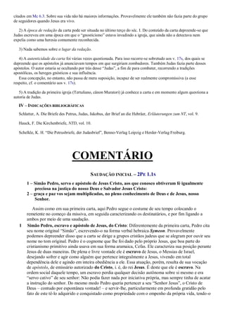 citados em Mc 6.3. Sobre sua vida não há maiores informações. Provavelmente ele também não fazia parte do grupo
de seguidores quando Jesus era vivo.
2) A época de redação da carta pode ser situada no último terço do séc. I. Do conteúdo da carta depreende-se que
Judas escreveu em uma época em que o “gnosticismo” estava invadindo a igreja, que ainda não a detectava nem
expelia como uma heresia comumente reconhecida.
3) Nada sabemos sobre o lugar da redação.
4) A autenticidade da carta foi várias vezes questionada. Para isso recorre-se sobretudo aos v. 17s, dos quais se
depreende que os apóstolos já anunciavam tempos em que surgiriam zombadores. Também Judas fazia parte desses
apóstolos. O autor estaria se ocultando por trás desse “Judas”, a fim de para combater, recorrendo a tradições
apostólicas, os hereges gnósticos e sua influência.
Essa concepção, no entanto, não passa de mera suposição, incapaz de ser realmente compromissiva (a esse
respeito, cf. o comentário aos v. 17s).
5) A tradição da primeira igreja (Tertuliano, cânon Muratori) já conhece a carta e em momento algum questiona a
autoria de Judas.
IV – INDICAÇÕES BIBLIOGRÁFICAS
Schlatter, A. Die Briefe des Petrus, Judas, Jakobus, der Brief an die Hebräer, Erläuterungen zum NT, vol. 9.
Hauck, F. Die Kirchenbriefe, NTD, vol. 10.
Schelkle, K. H. “Die Petrusbriefe, der Judasbrief”, Benno-Verlag Leipzig e Herder-Verlag Freiburg.
COMENTÁRIO
SAUDAÇÃO INICIAL – 2PE 1.1S
1 – Simão Pedro, servo e apóstolo de Jesus Cristo, aos que conosco obtiveram fé igualmente
preciosa na justiça do nosso Deus e Salvador Jesus Cristo:
2 – graça e paz vos sejam multiplicadas, no pleno conhecimento de Deus e de Jesus, nosso
Senhor.
Assim como em sua primeira carta, aqui Pedro segue o costume de seu tempo colocando o
remetente no começo da missiva, em seguida caracterizando os destinatários, e por fim ligando a
ambos por meio de uma saudação.
1 Simão Pedro, escravo e apóstolo de Jesus, do Cristo: Diferentemente da primeira carta, Pedro cita
seu nome original “Simão”, escrevendo-o na forma verbal hebraica Symeon. Provavelmente
podemos depreender disso que a carta se dirige a grupos cristãos judeus que se alegram por ouvir seu
nome no tom original. Pedro é o cognome que lhe foi dado pelo próprio Jesus, que boa parte do
cristianismo primitivo ainda usava em sua forma aramaica, Cefas. Ele caracteriza sua posição perante
Jesus de duas maneiras. De plena e livre vontade ele é escravo de Jesus, o Messias de Israel,
desejando sofrer e agir como alguém que pertence integralmente a Jesus, vivendo em total
dependência dele e agindo em inteira obediência a ele. Essa atuação, porém, resulta de sua vocação
de apóstolo, de emissário autorizado do Cristo, i. é, do rei Jesus. É deste que ele é escravo. Na
ordem social daquele tempo, um escravo perdia qualquer decisão autônoma sobre si mesmo e era
“servo cativo” de seu senhor: Não podia fazer nada por iniciativa própria, mas sempre tinha de acatar
a instrução do senhor. Do mesmo modo Pedro queria pertencer a seu “Senhor Jesus”, o Cristo de
Deus – contudo por espontânea vontade! – e servir-lhe, particularmente em profunda gratidão pelo
fato de este tê-lo adquirido e conquistado como propriedade com o empenho da própria vida, tendo-o
 