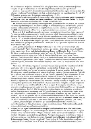 por isso arrancado do pecado e da morte. Seu serviço para Jesus, porém, é determinado por sua
vocação. É o que os destinatários da carta devem ponderar quando ouvem o que lhes diz.
Quem são esses ouvintes? Ao contrário da primeira carta não se cita a região em que residem. Não
sabemos a razão que Pedro tinha para não fazê-lo. Contudo, por ser sua segunda carta a eles (cf. 2Pe
3.1!), devem ser os mesmos destinatários endereçados em 1Pe 1.1.
Agora, porém, são caracterizados de outro modo, a saber, como pessoas que receberam conosco
a fé de igual valor, por meio da justiça de nosso Deus e (do) Redentor Jesus Cristo. Em função
disso a fé constitui a característica decisiva de todo verdadeiro cristão.
Fé, na Bíblia, significa a confiança da entrega a Deus, que se revela em sua palavra, em seus atos
salvadores e por fim na pessoa do Cristo. Esse tipo de confiança não pode ser “produzida” por nós
mesmos, ainda que não se forme sem nossa participação pessoal e sem nossa própria vontade. É
recebida no encontro com o Deus vivo, ao qual nos conduzem os emissários autorizados.
Trata-se da fé de igual valor, que eles receberam conosco (os apóstolos). Isso é algo espantoso!
Por natureza tendemos a pensar que os grandes apóstolos, afinal, tinham um cabedal interior muito
diferente dos posteriores membros da igreja. Mas não: naquilo que era essencial, decisivo perante
Deus, na “fé”, os membros não estão em desvantagem diante dos apóstolos. Possuem algo de igual
valor. Sim, na fé de igual valor daqueles que nunca viram pessoalmente a Jesus acontece algo ainda
mais admirável do que aquilo que Jesus disse a Tomé (Jo 20.29) e que Pedro repercute nas palavras
de seu Senhor (1Pe 1.7-9).
Como, porém, chegam a essa fé de igual valor, que os une com o apóstolo Pedro em uma
preciosa igualdade? Agora fica cabalmente explícito que ela não é feitura deles, mas a obra de Deus
neles: receberam a fé por meio da justiça de nosso Deus e (do) Redentor Jesus Cristo. Pairam
dúvidas se nesta frase temos de inserir o artigo “do” antes de “Redentor”, que não consta
expressamente no texto grego, ou se Pedro de fato queria definir Jesus como “nosso Deus e
Redentor”. Sem dúvida todo o NT está convicto da dignidade divina de Jesus, mas apenas raramente
ele é designado expressamente como “Deus”. Permanece em aberto se isso ocorre também aqui. O
versículo seguinte, no entanto, imediatamente diferencia entre “Deus” (o Pai) e “Jesus Cristo, nosso
Senhor”.
Muito mais relevante é a pergunta de como devemos entender que nos foi concedida uma fé de
igual tipo e valor com os apóstolos por meio da (ou: na) justiça de Deus. Uma série de
comentaristas localiza essa “justiça” apenas na circunstância de que, ao repartir a fé, Deus não faz
diferenças, mas concede a cada crente o presente igualmente precioso. Contudo, ainda que Pedro não
queira afirmar mais, precisamos perguntar: por que Deus faz isso assim? Somente por causa de uma
“justiça” exterior, formal, sem um motivo interior e essencial? Já no AT a “justiça de Deus” na
realidade é algo muito diferente daquilo que nós concebemos a partir do pensamento jurídico e
político. É a justiça que concede direitos, que estabelece e outorga o direito do afligido. No NT ela se
torna a justiça “justificadora” de Deus (Rm 1.17!), que se revela no evangelho e confere ao pecador
um novo direito e a paz com Deus (Rm 5.1). Nisso se requer de nossa parte somente uma coisa, e
uma única situação pode ocorrer: aceitar com fé o presente extraordinário que Deus nos oferece pelo
ato redentor de Jesus (Rm 3.21-26). Nesse aspecto, porém, situamo-nos exatamente no texto sob
análise. Realmente existe apenas essa uma “fé”, através da qual cada pessoa encontra a vida nessa
justiça justificadora e redentora de Deus, a qual é igualmente salvadora e por isso “igualmente
preciosa”, seja em um apóstolo, seja em um dos mais humildes cristãos da Ásia Menor, seja naquele
tempo, seja em qualquer recanto do mundo atual. É somente por meio do Redentor Jesus Cristo, de
seu ato de reconciliação, que Deus se torna nosso Deus que está presente “para nós” (Rm 8.31ss).
Contudo, exatamente pelo fato de todos que realmente foram redimidos viverem dessa
maravilhosa justiça de Deus, Pedro dirige-se aqui involuntariamente a “todos”, não estabelecendo
nenhuma delimitação geográfica dos destinatários.
2 Graça e paz vos sejam ricamente concedidas pelo conhecimento de Deus e de Jesus, nosso
Senhor. O voto de graça e paz é conhecido por nós de muitas cartas do NT. Mas enquanto Tiago se
contenta com o costumeiro e breve “Alegria primeiro”, Pedro ampliou o voto de bênçãos de forma
peculiar. Não apenas aponta de forma geral como Paulo para Deus e Jesus como fonte de “graça e
paz”, mas deseja que essas dádivas nos sejam ricamente concedidas pelo conhecimento de Deus e
de Jesus, nosso Senhor. Por que esse adendo? Talvez o olhar de Pedro já esteja direcionado para os
“gnósticos”. Eles classificam “mera fé” como um estágio inferior do relacionamento com Deus, e
 