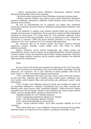 - Ahirete inanmayanların [henüz Müslüman olmamışların] kalplerini Kur'an'a
alternatif olarak ürettikleri süslü sözlere yöneltmek.
- Bu sözlerle ahirete inanmayanları [henüz Müslüman olmamışları] memnun etmek.
- Böylece işlemekte oldukları suçu işlemeye devam ederek dümenlerini döndürmek,
gemilerini yüzdürmek, saltanatlarını sürdürmek, sömürü düzenini devam ettirmek. Kısaca
çıkarlarını devam ettirmek.
Bu sinsi şer yöntemlerinden biri de çağımızda icat edilmiş olan “Subliminal
Advertising” yöntemidir. Bu deyim Türkçe'ye “Bilinçaltına Gömülen/İşlenen Reklâmlar” diye
çevrilmektedir.
Bu tip reklâmlara ve imgelere maruz kalanlar, gerçekte bilinçli algı seviyesinin çok
altındaki uyarıcılara maruz kalmaktadırlar. Bu tip uyarıcıların insanlar tarafından algılandığını
kanıtlayan en önemli deney 1957 yılında James M. Vicarı tarafından yapılmıştır. Kısaca
anlatılacak olursa; bir filmi izleyen deneklere “kola için ve patlamış mısır yiyin” yazıları her 5
saniyede bir ve saniyenin 1/3000'i gibi kısacık sürelerde gösterilmiş ve sonuç olarak kola
satışlarının %18.1, mısır satışlarının ise %57.5 oranında arttığı gözlenmiştir.
Bir araştırmaya göre bu tip mesajlar kişilerin ilgi alanına girmeyen konularda
uygulanınca sonuçsuz kalmakta, meselâ koladan nefret eden kişiler bu şekilde
güdülenememektedir.
Sigarayı bıraktırma, çevreyi koruma kampanyaları gibi olumlu amaçlar için
kullanılabilen bu yöntem, olumsuz amaçlar için de kullanılabilmektedir. Meselâ bu yöntemle
“annenize saldırın” mesajı alan deneklerde depresif hâller oluştuğu gözlenmiştir. Etkilerinin
kısa süreli olduğu deneylerle anlaşılmış olan bu yöntemle yapılan reklâmlar, bazı ülkelerde
ahlâkî gerekçelerle yasaklanmıştır.
Cinn
Bu sure vasıtası ile Kur'an'da yeni tanıştığımız bir diğer kavram da “cinn” kavramıdır.
Ancak “cinn” kavramının iyi anlaşılabilmesi için, bu kavramla birlikte, aralarındaki yakın bağ
dolayısıyla, “ins” kavramına, “ins ve cinn” ifadesinin ne anlama geldiğine, daha sonra da
kısaca “şeytan” ve “İblis” kavramlarına değinmek gerekmektedir.
“Cinn”, halk kültüründe “İnsan gibi yiyip içen, üreyen, inanan, bazen ehil insanlarca
işçi gibi çalıştırılan, olağanüstü güç ve bilgilere sahip, insanları çarpan, istediklerine zarar
veren, erdirici, yüksek değerler ilham eden gizli destekçi güç, görünmeyen yaratık” olarak
bilinmektedir.
“Cinn” sözcüğü “cenn” kökünden türemiş bir sözcük olup sözcüğün asıl anlamı “bir
şeyi duyulardan saklamak”tır. Arapça'da “Cennehülleylü [gece onu örttü], ecennehü [onu
örttürdü], cenne aleyhi [üzerine örttü]” şekillerinde kullanılır.2
Nitekim Kur'an'da, İbrahim
peygamberi konu alan bir pasajda “felemma cenne aleyhilleylü [ne zaman ki gece kendisini
sakladı, yani iyice karanlık çöktü]” şeklinde yer almıştır (En'âm; 76).
Aşağıdaki sözcükler de “cenn” kökünden türemiştir:
Cennet: “Toprağı ağaç yapraklarıyla saklanmış yer” demektir.
Cinnet: “Aklı, fikri saklanmak, delirmek” demektir.
Cenin: Ana karnında saklandığı için bu adı almıştır.
Cünnet: “Savaşta kullanılan kalkan”; kişiyi oktan mızraktan sakladığı için bu ad
verilmiştir.
Netice olarak bütün eski ve yeni sözlüklerde “İnsanın beş duyusuyla kavrayamadığı,
algılamaya kapalı, mevcudiyeti kesin olan varlıklara veya güçlere cinn dendiği” yer alır.
2
(Lisanü’l Arab, “c n n” mad. )
8
 