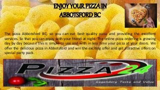 ENJOY YOUR PIZZA IN
ABBOTSFORD BC
The pizza Abbotsford BC, so you can eat best quality pizza and providing the excellent
services. So that you can enjoy with your friend at night. The online pizza ordering is growing
day by day because this is simple to use and with in less time your pizza at your doors. We
offer the delicious pizza in Abbotsford and win the exciting offer and get attractive offers on
special party pack.
 