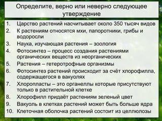 1. Царство растений насчитывает около 350 тысяч видов
2. К растениям относятся мхи, папоротники, грибы и
водоросли
3. Наука, изучающая растения – зоология
4. Фотосинтез – процесс создания растениями
органических веществ из неорганических
5. Растения – гетеротрофные организмы
6. Фотосинтез растений происходит за счёт хлорофилла,
содержащегося в вакуолях
7. Хлоропласты – это органеллы которые присутствуют
только в растительной клетке
8. Хлорофилл придаёт растениям зеленый цвет
9. Вакуоль в клетках растений может быть больше ядра
10. Клеточная оболочка растений состоит из целлюлозы
Определите, верно или неверно следующее
утверждение
 