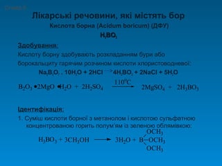 Лікарські речовини, які містять бор
Кислота борна (Acidum boricum) (ДФУ)
HH33BOBO33
Здобування:
Кислоту борну здобувають розкладанням бури або
борокальциту гарячим розчином кислоти хлористоводневої:
Na2B4O7 . 10H2O + 2HCl 4H3BO3 + 2NaCl + 5H2O
Ідентифікація:
1. Суміш кислоти борної з метанолом і кислотою сульфатною
концентрованою горить полум’ям із зеленою облямівкою:
Слайд 6
B2O3 2MgO H2O + 2H2SO4
110o
C
2MgSO4 + 2H3BO3
H3BO3 + 3CH3OH 3H2O + B
OCH3
OCH3
OCH3
 