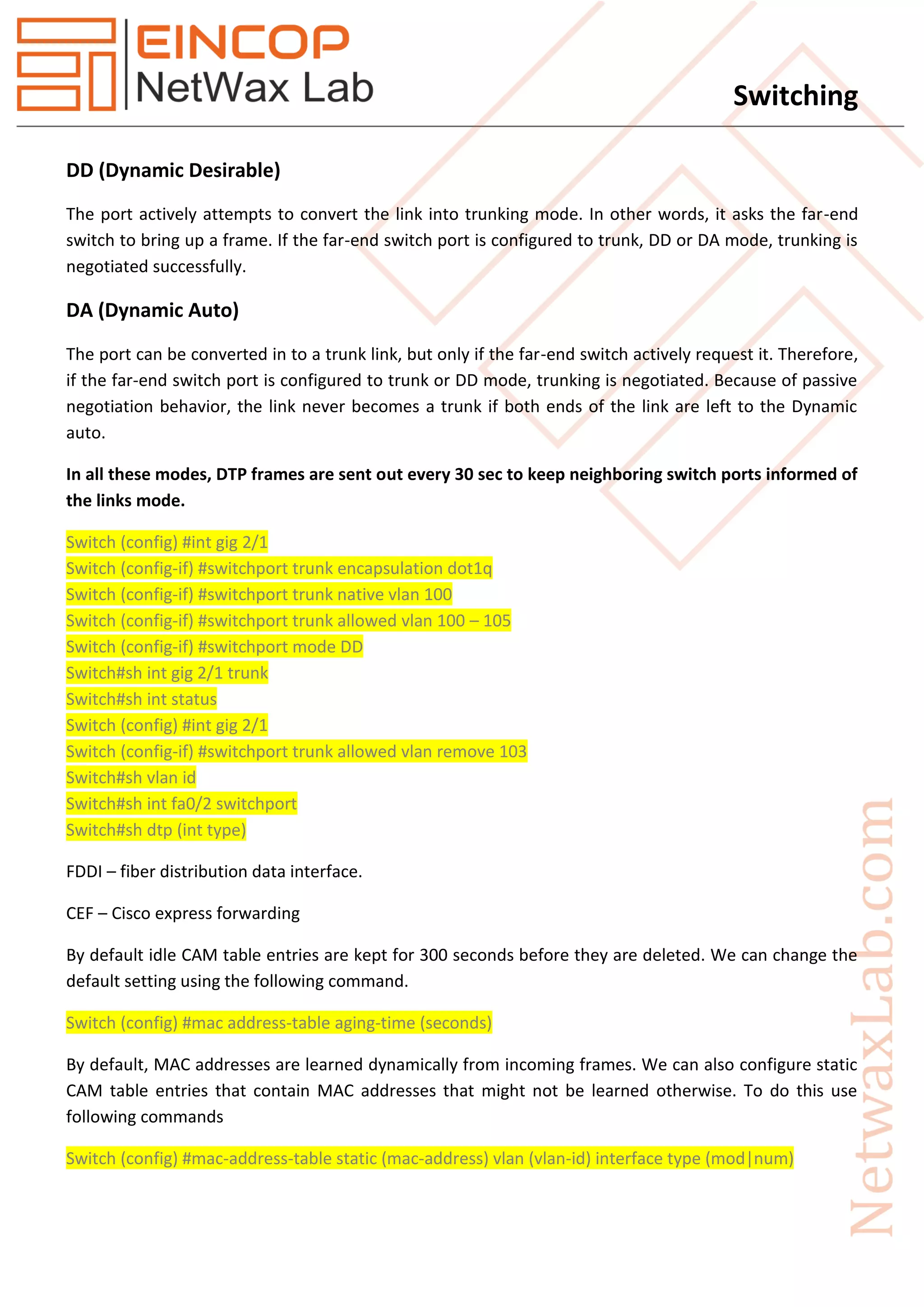 Switching
DD (Dynamic Desirable)
The port actively attempts to convert the link into trunking mode. In other words, it asks the far-end
switch to bring up a frame. If the far-end switch port is configured to trunk, DD or DA mode, trunking is
negotiated successfully.
DA (Dynamic Auto)
The port can be converted in to a trunk link, but only if the far-end switch actively request it. Therefore,
if the far-end switch port is configured to trunk or DD mode, trunking is negotiated. Because of passive
negotiation behavior, the link never becomes a trunk if both ends of the link are left to the Dynamic
auto.
In all these modes, DTP frames are sent out every 30 sec to keep neighboring switch ports informed of
the links mode.
Switch (config) #int gig 2/1
Switch (config-if) #switchport trunk encapsulation dot1q
Switch (config-if) #switchport trunk native vlan 100
Switch (config-if) #switchport trunk allowed vlan 100 – 105
Switch (config-if) #switchport mode DD
Switch#sh int gig 2/1 trunk
Switch#sh int status
Switch (config) #int gig 2/1
Switch (config-if) #switchport trunk allowed vlan remove 103
Switch#sh vlan id
Switch#sh int fa0/2 switchport
Switch#sh dtp (int type)
FDDI – fiber distribution data interface.
CEF – Cisco express forwarding
By default idle CAM table entries are kept for 300 seconds before they are deleted. We can change the
default setting using the following command.
Switch (config) #mac address-table aging-time (seconds)
By default, MAC addresses are learned dynamically from incoming frames. We can also configure static
CAM table entries that contain MAC addresses that might not be learned otherwise. To do this use
following commands
Switch (config) #mac-address-table static (mac-address) vlan (vlan-id) interface type (mod|num)
 