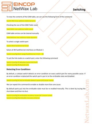 Switching
To view the contents of the CAM table, we can use the following form of the command
Switch #sh mac address-table dynamic
Checking the size of the CAM-Table count
Switch#sh mac address-table count
CAM table entries can be cleared manually
Switch#clear mac address-table dynamic
To select a single switch port
Switch #int fastEthernet 0/14
Select all 48 FastEthernet interfaces on Module 1
Switch (config) #int range fastEthernet 1 0/1 – 48
To set the link mode on a switch port, enter the following command
Switch (config-if) #duplex (auto|full|half)
Switch (config-if) #speed auto
Detecting Error Conditions
By default, a catalyst switch detects an error condition on every switch port for every possible cause. If
an error condition is detected the switch port is put in to the errdisable state and disabled.
Switch (config) # (no) errdisable detect cause (all|cause name)
We can repeat this command to enable or disable more than one cause.
By default ports put into the errdisable state must be re enabled manually. This is done by issuing the
shut down and then no shut.
Switch (config) # errdisable recovery cause (all |cause name)
Switch (config) #errdisable recovery interval
 
