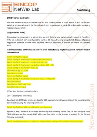 Switching
DD (Dynamic Desirable)
The port actively attempts to convert the link into trunking mode. In other words, it asks the far-end
switch to bring up a frame. If the far-end switch port is configured to trunk, DD or DA mode, trunking is
negotiated successfully.
DA (Dynamic Auto)
The port can be converted in to a trunk link, but only if the far-end switch actively request it. Therefore,
if the far-end switch port is configured to trunk or DD mode, trunking is negotiated. Because of passive
negotiation behavior, the link never becomes a trunk if both ends of the link are left to the Dynamic
auto.
In all these modes, DTP frames are sent out every 30 sec to keep neighboring switch ports informed of
the links mode.
Switch (config) #int gig 2/1
Switch (config-if) #switchport trunk encapsulation dot1q
Switch (config-if) #switchport trunk native vlan 100
Switch (config-if) #switchport trunk allowed vlan 100 – 105
Switch (config-if) #switchport mode DD
Switch#sh int gig 2/1 trunk
Switch#sh int status
Switch (config) #int gig 2/1
Switch (config-if) #switchport trunk allowed vlan remove 103
Switch#sh vlan id
Switch#sh int fa0/2 switchport
Switch#sh dtp (int type)
FDDI – fiber distribution data interface.
CEF – Cisco express forwarding
By default idle CAM table entries are kept for 300 seconds before they are deleted. We can change the
default setting using the following command.
Switch (config) #mac address-table aging-time (seconds)
By default, MAC addresses are learned dynamically from incoming frames. We can also configure static
CAM table entries that contain MAC addresses that might not be learned otherwise. To do this use
following commands
Switch (config) #mac-address-table static (mac-address) vlan (vlan-id) interface type (mod|num)
 