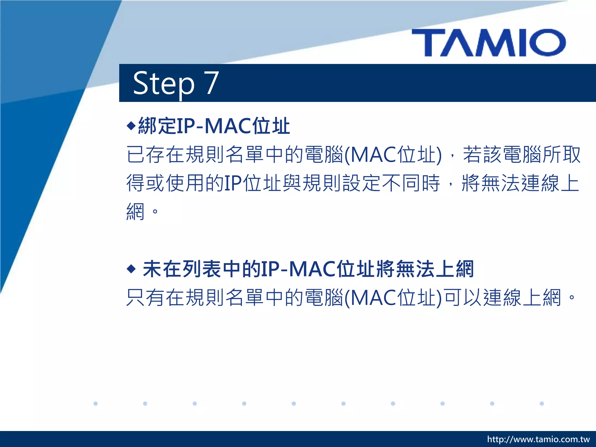 http://www.tamio.com.tw
Step 7
◆綁定IP-MAC位址
已存在規則名單中的電腦(MAC位址)，若該電腦所取
得或使用的IP位址與規則設定不同時，將無法連線上
網。
◆ 未在列表中的IP-MAC位址將無法上網
只有在規則名單中的電腦(MAC位址)可以連線上網。
 