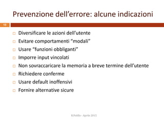 Prevenzione dell’errore: alcune indicazioni
R.Polillo - Aprile 2015
10
 Diversificare le azioni dell’utente
 Evitare comportamenti “modali”
 Usare “funzioni obbliganti”
 Imporre input vincolati
 Non sovraccaricare la memoria a breve termine dell’utente
 Richiedere conferme
 Usare default inoffensivi
 Fornire alternative sicure
 