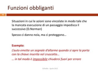 Funzioni obbliganti
15
Situazioni in cui le azioni sono vincolate in modo tale che
la mancata esecuzione di un passaggio impedisca il
successivo (D.Norman)
Spesso ci danno noia, ma ci proteggono…
Esempio:
L’auto emette un segnale d’allarme quando si apre la porta
con la chiave inserita nel cruscotto…
… in tal modo è impossibile chiudersi fuori per errore
R.Polillo - Aprile 2015
 