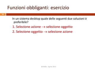 Funzioni obbliganti: esercizio
16
In un sistema desktop quale delle seguenti due soluzioni è
preferibile?
1. Selezione azione  selezione oggetto
2. Selezione oggetto  selezione azione
R.Polillo - Aprile 2015
 
