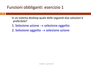 Funzioni obbliganti: esercizio 1
17
In un sistema desktop quale delle seguenti due soluzioni è
preferibile?
1. Selezione azione  selezione oggetto
2. Selezione oggetto  selezione azione
R.Polillo - Aprile 2015
 