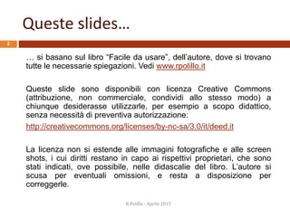 Queste slides…
… si basano sul libro “Facile da usare”, dell’autore, dove si trovano
tutte le necessarie spiegazioni. Vedi www.rpolillo.it
Queste slide sono disponibili con licenza Creative Commons
(attribuzione, non commerciale, condividi allo stesso modo) a
chiunque desiderasse utilizzarle, per esempio a scopo didattico,
senza necessità di preventiva autorizzazione:
http://creativecommons.org/licenses/by-nc-sa/3.0/it/deed.it
La licenza non si estende alle immagini fotografiche e alle screen
shots, i cui diritti restano in capo ai rispettivi proprietari, che sono
stati indicati, ove possibile, nelle didascalie del libro. L’autore si
scusa per eventuali omissioni, e resta a disposizione per
correggerle.
R.Polillo - Aprile 2015
2
 