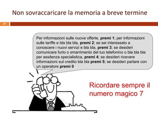 Per informazioni sulle nuove offerte, premi 1; per informazioni
sulle tariffe e bla bla bla, premi 2; se sei interessato a
conoscere i nuovi servizi e bla bla, premi 3; se desideri
comunicare furto o smarrimento del tuo telefonino o bla bla bla
per assitenza specialistica, premi 4; se desideri ricevere
informazioni sul credito bla bla premi 5; se desideri parlare con
un operatore premi 0
Ricordare sempre il
numero magico 7
Non sovraccaricare la memoria a breve termine
R.Polillo - Aprile 2015
21
 