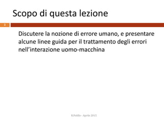 Scopo di questa lezione
3
Discutere la nozione di errore umano, e presentare
alcune linee guida per il trattamento degli errori
nell’interazione uomo-macchina
R.Polillo - Aprile 2015
 