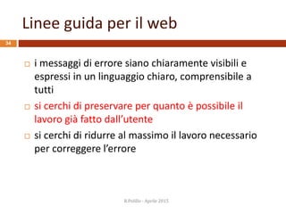 Linee guida per il web
34
 i messaggi di errore siano chiaramente visibili e
espressi in un linguaggio chiaro, comprensibile a
tutti
 si cerchi di preservare per quanto è possibile il
lavoro già fatto dall’utente
 si cerchi di ridurre al massimo il lavoro necessario
per correggere l’errore
R.Polillo - Aprile 2015
 