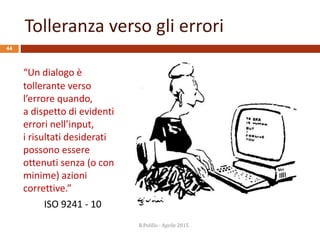 Tolleranza verso gli errori
44
“Un dialogo è
tollerante verso
l’errore quando,
a dispetto di evidenti
errori nell’input,
i risultati desiderati
possono essere
ottenuti senza (o con
minime) azioni
correttive.”
ISO 9241 - 10
R.Polillo - Aprile 2015
 