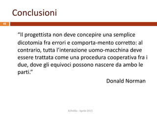 Conclusioni
49
“Il progettista non deve concepire una semplice
dicotomia fra errori e comporta-mento corretto: al
contrario, tutta l’interazione uomo-macchina deve
essere trattata come una procedura cooperativa fra i
due, dove gli equivoci possono nascere da ambo le
parti.”
Donald Norman
R.Polillo - Aprile 2015
 