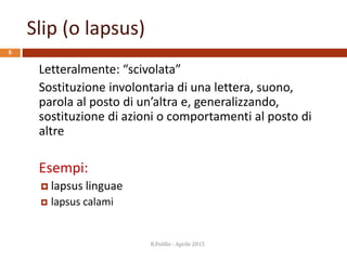 Slip (o lapsus)
R.Polillo - Aprile 2015
6
Letteralmente: “scivolata”
Sostituzione involontaria di una lettera, suono,
parola al posto di un’altra e, generalizzando,
sostituzione di azioni o comportamenti al posto di
altre
Esempi:
 lapsus linguae
 lapsus calami
 