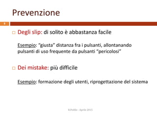 Prevenzione
8
 Degli slip: di solito è abbastanza facile
Esempio: “giusta” distanza fra i pulsanti, allontanando
pulsanti di uso frequente da pulsanti “pericolosi”
 Dei mistake: più difficile
Esempio: formazione degli utenti, riprogettazione del sistema
R.Polillo - Aprile 2015
 