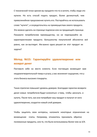 С технической точки зрения вы продаете что-то и хотите, чтобы люди это
купили. Но есть способ подать продукт, более деликатный, чем
прямолинейное предложение купить его. Постарайтесь не использовать
слово "купите", а сосредоточьтесь на преимуществах своего продукта.
Это можно сделать на странице подписки или на продающей странице.
Покажите потребителям преимущества, но не перегружайте их
характеристиками продукта. Большинству покупателей абсолютно всё
равно, как он выглядит. Им важно одно: решает ли этот продукт их
задачи?
Метод №15: Гарантируйте удовлетворение или
возврат денег
Поставьте себя на место клиента. Если поставщик возмещает вам
неудовлетворительный товар и услугу, у вас возникнет ощущение, что у
этого бизнеса высокие стандарты.
Такая стратегия повышает уровень доверия. Благодаря гарантии возврата
денег новые потребители будут склоняться к тому, чтобы рискнуть и
купить. После того, как они попробуют ваш продукт и получат от него
удовлетворение, создастся новый слой доверия.
Чтобы защитить свои интересы, наложите некоторые ограничения на
возмещение платы. Например, откажитесь принимать обратно
поломанные продукты, или те, что были использованы более чем на 3/4.
11
 