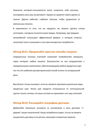 Немногие интернет-пользователи могут позволить себе роскошь
исследовать весь ваш ассортимент. Одним не нравится терять время на
поиски. Другие избегают глубоких поисков, чтобы удержаться от
импульсных покупок.
В зависимости от того, что вы продаете, вы можете сделать список
категорий, к которым относятся ваши товары. Например, при продаже
автомобилей используют эффективный формат, в котором клиенты
заполняют поля и указывают в них свои конкретные потребности.
Метод №11: Предлагайте простые способы покупки
Современные системы платежей позволяют потребителям совершать
через интернет любые покупки. Большинство из них сотрудничают с
определенными компаниями, обеспечивающими работу кредитных карт,
так что это наиболее распространенный способ оплаты на сегодняшний
день.
Ваш бизнес только выиграет, если вы сможете принимать различные виды
кредитных карт. Иначе вам придется отказываться от потенциальной
сделки только потому, что ваша система не принимает этот вид платежей.
Метод №12: Расширяйте географию доставки
Добавляйте буквально километр за километром в зону доставки "к
дверям" ваших покупателей. Когда потребитель видит, что вы не можете
осуществить доставку в его регион, возникает неприятная заминка.
9
 
