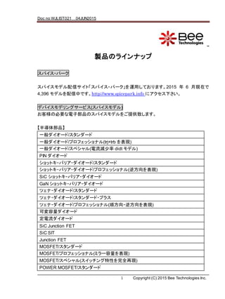Doc no WJLIST021 04JUN2015
1 Copyright (C) 2015 Bee Technologies Inc.
ʽө`?ƥΥ`
uƷΥ饤ʥå
ѥ?ѩ`
ѥǥťȡѥ?ѩ`\äƤޤ2015  6 ¬Fڤ
4,396 ǥФǤhttp://www.spicepark.info ˥¤
ǥХǥ󥰥`ӥ(ѥǥ)
͘αҪӲƷΥѥǥṩ¤ޤ
댧岿Ʒ
һ`/`
һ`/ץեåʥ(trj+trb F)
һ`/ڥ(p didt ǥ)
PIN `
åȥ?Хꥢ?`/`
åȥ?Хꥢ?`/ץեåʥ(淽F)
SiC åȥ?Хꥢ?`
GaN åȥ?Хꥢ?`
ĥ?`/`
ĥ?`/`?ץ饹
ĥ?`/ץեåʥ(혷?淽F)
ɉ`
`
SiC Junction FET
SiC SIT
Junction FET
MOSFET/`
MOSFET/ץեåʥ(ߥ`F)
MOSFET/ڥ(åԤȫ٬F)
POWER MOSFET/`
 
