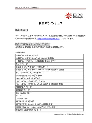 Doc no WJLIST021 04JUN2015
1 Copyright (C) 2015 Bee Technologies Inc.
株式会社ビー・テクノロジー
製品のラインナップ
スパイス・パーク
スパイスモデル配信サイト「スパイス・パーク」を運用しております。2015 年 6 月現在で
4,396 モデルを配信中です。http://www.spicepark.info にアクセス下さい。
デバイスモデリングサービス(スパイスモデル)
お客様の必要な電子部品のスパイスモデルをご提供致します。
【半導体部品】
一般ダイオード/スタンダード
一般ダイオード/プロフェッショナル(trj+trb を表現)
一般ダイオード/スペシャル(電流減少率 didt モデル)
PIN ダイオード
ショットキ・バリア・ダイオード/スタンダード
ショットキ・バリア・ダイオード/プロフェッショナル(逆方向を表現)
SiC ショットキ・バリア・ダイオード
GaN ショットキ・バリア・ダイオード
ツェナ・ダイオード/スタンダード
ツェナ・ダイオード/スタンダード・プラス
ツェナ・ダイオード/プロフェッショナル(順方向・逆方向を表現)
可変容量ダイオード
定電流ダイオード
SiC Junction FET
SiC SIT
Junction FET
MOSFET/スタンダード
MOSFET/プロフェッショナル(ミラー容量を表現)
MOSFET/スペシャル(スイッチング特性を完全再現)
POWER MOSFET/スタンダード
 