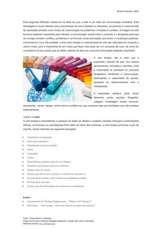 06 de Fevereiro, 2013
Autor: Teresa Batista | tbbatista
Artigo escrito para a Revista Complexo Magazine | Saúde: Bem-estar e Nutrição
Website pessoal: http://tbbatista.pt
Esta segunda definição baseia-se na ideia de que a arte é um meio de comunicação simbólica. Esta
abordagem é muito referida como psicoterapia da arte e destaca os desenhos, as pinturas e outras formas
de expressão artística como fontes de comunicação de problemas, emoções e conflitos. A imagem da arte
torna-se bastante importante para reforçar a comunicação verbal entre o paciente e o terapeuta para que
se consiga resolver conflitos, problemas e se formule novas perceções que levem a mudanças positivas,
crescimento e cura. Na verdade, a arte como terapia e a psicoterapia da arte são utilizadas em conjunto a
vários níveis, pois é importante ter em conta que fazer arte pode ser um processo de cura, tal como ter
consciência de que aquilo que se obtém através da arte nos comunica informação bastante importante.
A arte terapia não é mais que a
expressão, através da arte, dos nossos
pensamentos, emoções e opiniões, onde
a criatividade se sobrepõe ao processo
terapêutico, facilitando a comunicação,
estimulando a capacidade de pensar,
ajudando no relacionamento intra e
interpessoal.
A expressão artística pode incluir
desenhar, pintar, esculpir, fotografar,
colagem, modelagem, recitar, escrever,
representar, cantar, dançar, entre outros e prefere-se que a pessoa opte por atividades que não pratique
habitualmente.
A arte e a saúde
A arte terapia é aconselhada a pessoas de todas as idades e engloba variadas doenças e perturbações
(físicas, emocionais ou psicológicas).Para além do alivio dos sintomas, a arte terapia promove a paz de
espírito, sendo indicada nas seguintes situações:
 Tratamento de depressão
 Stress pós-traumático
 Perturbações da personalidade
 Stress
 Ansiedade
 Fobias
 Dependências químicas (álcool e/ou drogas)
 Distúrbios alimentares (anorexia, bulimia)
 Alguns casos de cancro
 Pessoas que têm receio ou pouco à-vontade em exprimir-se
 Pessoas muito tímidas, introvertidas ou socialmente isoladas
 Pessoas híper racionais
 Pessoas que têm dificuldade em expressar-se verbalmente
Fontes:
 International Art Therapy Organization – “What is Art Therapy?”
 Bem Estar – “Arte-terapia – bem-estar através da expressão artística”
 