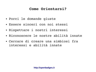 Come Orientarsi?
● Porci le domande giuste
● Essere sinceri con noi stessi
● Rispettare i nostri interessi
● Riconoscere le nostre abilità innate
● Cercare di creare una simbiosi fra 
interessi e abilità innate
http://openbadges.it
 