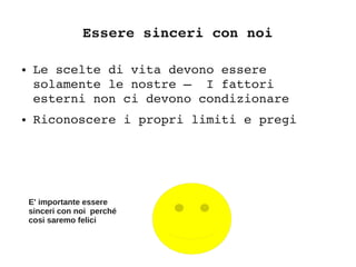 Essere sinceri con noi
● Le scelte di vita devono essere 
solamente le nostre –  I fattori 
esterni non ci devono condizionare
● Riconoscere i propri limiti e pregi
E' importante essere
sinceri con noi perché
cosi saremo felici
 