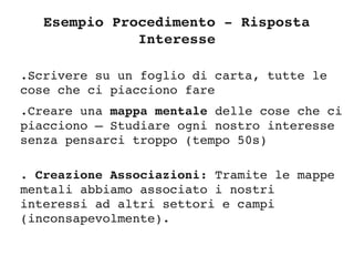 Esempio Procedimento ­ Risposta 
Interesse
.Scrivere su un foglio di carta, tutte le 
cose che ci piacciono fare
.Creare una mappa mentale delle cose che ci 
piacciono – Studiare ogni nostro interesse 
senza pensarci troppo (tempo 50s)
. Creazione Associazioni: Tramite le mappe 
mentali abbiamo associato i nostri 
interessi ad altri settori e campi 
(inconsapevolmente). 
 