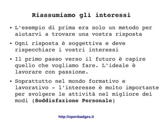 Riassumiamo gli interessi
● L'esempio di prima era solo un metodo per 
aiutarvi a trovare una vostra risposta
● Ogni risposta è soggettiva e deve 
rispecchiare i vostri interessi
● Il primo passo verso il futuro è capire 
quello che vogliamo fare. L'ideale è 
lavorare con passione.
● Soprattutto nel mondo formativo e 
lavorativo ­ l'interesse è molto importante 
per svolgere le attività nel migliore dei 
modi (Soddisfazione Personale)
http://openbadges.it
 