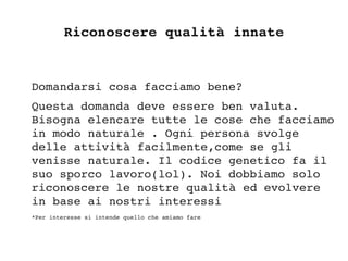 Riconoscere qualità innate
Domandarsi cosa facciamo bene?
Questa domanda deve essere ben valuta. 
Bisogna elencare tutte le cose che facciamo 
in modo naturale . Ogni persona svolge 
delle attività facilmente,come se gli 
venisse naturale. Il codice genetico fa il 
suo sporco lavoro(lol). Noi dobbiamo solo 
riconoscere le nostre qualità ed evolvere 
in base ai nostri interessi
*Per interesse si intende quello che amiamo fare
 