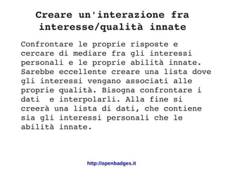 Creare un'interazione fra 
interesse/qualità innate
http://openbadges.it
Confrontare le proprie risposte e 
cercare di mediare fra gli interessi 
personali e le proprie abilità innate. 
Sarebbe eccellente creare una lista dove 
gli interessi vengano associati alle 
proprie qualità. Bisogna confrontare i 
dati  e interpolarli. Alla fine si 
creerà una lista di dati, che contiene 
sia gli interessi personali che le 
abilità innate. 
 