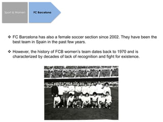 Sport & Women FC Barcelona
 FC Barcelona has also a female soccer section since 2002. They have been the
best team in Spain in the past few years.
 However, the history of FCB women’s team dates back to 1970 and is
characterized by decades of lack of recognition and fight for existence.
 