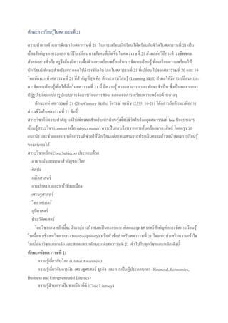 ทักษะการเรียนรู้ในศตวรรษที่ 21
ความท้าทายด้านการศึกษาในศตวรรษที่ 21 ในการเตรียมนักเรียนให้พร้อมกับชีวิตในศตวรรษที่ 21 เป็น
เรื่องสาคัญของกระแสการปรับเปลี่ยนทางสังคมที่เกิดขึ้นในศตวรรษที่ 21 ส่งผลต่อวิถีการดารงชีพของ
สังคมอย่างทั่วถึง ครูจึงต้องมีความตื่นตัวและเตรียมพร้อมในการจัดการเรียนรู้เพื่อเตรียมความพร้อมให้
นักเรียนมีทักษะสาหรับการออกไปดารงชีวิตในโลกในศตวรรษที่ 21 ที่เปลี่ยนไปจากศตวรรษที่ 20 และ 19
โดยทักษะแห่งศตวรรษที่ 21 ที่สาคัญที่สุด คือ ทักษะการเรียนรู้ (Learning Skill) ส่งผลให้มีการเปลี่ยนแปลง
การจัดการเรียนรู้เพื่อให้เด็กในศตวรรษที่ 21 นี้ มีความรู้ ความสามารถ และทักษะจาเป็น ซึ่งเป็นผลจากการ
ปฏิรูปเปลี่ยนแปลงรูปแบบการจัดการเรียนการสอน ตลอดจนการเตรียมความพร้อมด้านต่างๆ
ทักษะแห่งศตวรรษที่ 21 (21st Century Skills) วิจารณ์ พานิช (2555: 16-21) ได้กล่าวถึงทักษะเพื่อการ
ดารงชีวิตในศตวรรษที่ 21 ดังนี้
สาระวิชาก็มีความสาคัญ แต่ไม่เพียงพอสาหรับการเรียนรู้เพื่อมีชีวิตในโลกยุคศตวรรษที่ ๒๑ ปัจจุบันการ
เรียนรู้สาระวิชา (content หรือ subject matter) ควรเป็นการเรียนจากการค้นคว้าเองของศิษย์ โดยครูช่วย
แนะนา และช่วยออกแบบกิจกรรมที่ช่วยให้นักเรียนแต่ละคนสามารถประเมินความก้าวหน้าของการเรียนรู้
ของตนเองได้
สาระวิชาหลัก (Core Subjects) ประกอบด้วย
ภาษาแม่ และภาษาสาคัญของโลก
ศิลปะ
คณิตศาสตร์
การปกครองและหน้าที่พลเมือง
เศรษฐศาสตร์
วิทยาศาสตร์
ภูมิศาสตร์
ประวัติศาสตร์
โดยวิชาแกนหลักนี้จะนามาสู่การกาหนดเป็นกรอบแนวคิดและยุทธศาสตร์สาคัญต่อการจัดการเรียนรู้
ในเนื้อหาเชิงสหวิทยาการ (Interdisciplinary) หรือหัวข้อสาหรับศตวรรษที่ 21 โดยการส่งเสริมความเข้าใจ
ในเนื้อหาวิชาแกนหลัก และสอดแทรกทักษะแห่งศตวรรษที่ 21 เข้าไปในทุกวิชาแกนหลัก ดังนี้
ทักษะแห่งศตวรรษที่ 21
ความรู้เกี่ยวกับโลก (Global Awareness)
ความรู้เกี่ยวกับการเงิน เศรษฐศาสตร์ ธุรกิจ และการเป็นผู้ประกอบการ (Financial, Economics,
Business and Entrepreneurial Literacy)
ความรู้ด้านการเป็นพลเมืองที่ดี (Civic Literacy)
 