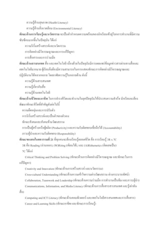 ความรู้ด้านสุขภาพ (Health Literacy)
ความรู้ด้านสิ่งแวดล้อม (Environmental Literacy)
ทักษะด้านการเรียนรู้และนวัตกรรม จะเป็นตัวกาหนดความพร้อมของนักเรียนเข้าสู่โลกการทางานที่มีความ
ซับซ้อนมากขึ้นในปัจจุบัน ได้แก่
ความริเริ่มสร้างสรรค์และนวัตกรรม
การคิดอย่างมีวิจารณญาณและการแก้ปัญหา
การสื่อสารและการร่วมมือ
ทักษะด้านสารสนเทศ สื่อ และเทคโนโลยี เนื่องด้วยในปัจจุบันมีการเผยแพร่ข้อมูลข่าวสารผ่านทางสื่อและ
เทคโนโลยีมากมาย ผู้เรียนจึงต้องมีความสามารถในการแสดงทักษะการคิดอย่างมีวิจารณญาณและ
ปฏิบัติงานได้หลากหลาย โดยอาศัยความรู้ในหลายด้าน ดังนี้
ความรู้ด้านสารสนเทศ
ความรู้เกี่ยวกับสื่อ
ความรู้ด้านเทคโนโลยี
ทักษะด้านชีวิตและอาชีพ ในการดารงชีวิตและทางานในยุคปัจจุบันให้ประสบความสาเร็จ นักเรียนจะต้อง
พัฒนาทักษะชีวิตที่สาคัญดังต่อไปนี้
ความยืดหยุ่นและการปรับตัว
การริเริ่มสร้างสรรค์และเป็นตัวของตัวเอง
ทักษะสังคมและสังคมข้ามวัฒนธรรม
การเป็นผู้สร้างหรือผู้ผลิต (Productivity) และความรับผิดชอบเชื่อถือได้ (Accountability)
ภาวะผู้นาและความรับผิดชอบ (Responsibility)
ทักษะของคนในศตวรรษที่ 21 ที่ทุกคนจะต้องเรียนรู้ตลอดชีวิต คือ การเรียนรู้ 3R x 7C
3R คือ Reading (อ่านออก), (W)Riting (เขียนได้), และ (A)Rithemetics (คิดเลขเป็น)
7C ได้แก่
Critical Thinking and Problem Solving (ทักษะด้านการคิดอย่างมีวิจารณญาณ และทักษะในการ
แก้ปัญหา)
Creativity and Innovation (ทักษะด้านการสร้างสรรค์ และนวัตกรรม)
Cross-cultural Understanding (ทักษะด้านความเข้าใจความต่างวัฒนธรรม ต่างกระบวนทัศน์)
Collaboration, Teamwork and Leadership (ทักษะด้านความร่วมมือ การทางานเป็นทีม และภาวะผู้นา)
Communications, Information, and Media Literacy (ทักษะด้านการสื่อสารสารสนเทศ และรู้เท่าทัน
สื่อ)
Computing and ICT Literacy (ทักษะด้านคอมพิวเตอร์ และเทคโนโลยีสารสนเทศและการสื่อสาร)
Career and Learning Skills (ทักษะอาชีพ และทักษะการเรียนรู้)
 