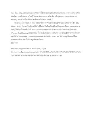 หลัก (Core Subjects) และทักษะแห่งศตวรรษที่ 21 ที่จะช่วยผู้เรียนได้เตรียมความพร้อมในหลากหลายด้าน
รวมทั้งระบบสนับสนุนการเรียนรู้ ได้แก่มาตรฐานและการประเมิน หลักสูตรและการเยนการสอน การ
พัฒนาครู สภาพแวดล้อมที่เหมาะสมต่อการเรียนในศตวรรษที่ 21
การเรียนรู้ในศตวรรษที่ 21 ต้องก้าวข้าม “สาระวิชา” ไปสู่การเรียนรู้ “ทักษะแห่งศตวรรษที่ 21” (21st
Century Skills) ซึ่งครูจะเป็นผู้สอนไม่ได้ แต่ต้องให้นักเรียนเป็นผู้เรียนรู้ด้วยตนเอง โดยครูจะออกแบบการ
เรียนรู้ ฝึกฝนให้ตนเองเป็นโค้ช (Coach) และอานวยความสะดวก (Facilitator) ในการเรียนรู้แบบ PBL
(Problem-Based Learning) ของนักเรียน ซึ่งสิ่งที่เป็นตัวช่วยของครูในการจัดการเรียนรู้คือ ชุมชนการเรียนรู้
ครูเพื่อศิษย์ (Professional Learning Communities : PLC) เกิดจากการรวมตัวกันของครูเพื่อแลกเปลี่ยน
ประสบการณ์การทาหน้าที่ของครูแต่ละคนนั่นเอง
อ้างอิงจาก
http://www.noppawan.sskru.ac.th/data/learn_c21.pdf
http://www.srn2.go.th/attachments/article/145/%E0%B8%A3%E0%B8%A7%E0%B8%A1%E0%B8%9A
%E0%B8%97%E0%B8%84%E0%B8%A7%E0%B8%B2%E0%B8%A1.pdf
 