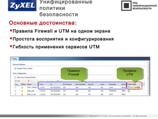Copyright©2015 ZyXEL Communications Corporation. All rights reserved.
Правила Firewall и UTM на одном экране
Простота восприятия и конфигурирования
Гибкоcть применения сервисов UTM
Профили
UTM
Профили
UTM
Правило
Firewall
Правило
Firewall
Унифицированные
политики
безопасности
Основные достоинства:
 